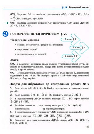 § 19'. Векторний метод
669. Відрізок BD — медіана трикутника ABC, ZDBC = 90°, BD =
•Уз= АВ . Знайдіть кут ABD.
4
670. Знайдіть довжину медіани AM трикутника ABC, якщо АВ = 10,
АС = 6, Z ВАС = 60°.
© ПОВТОРЕННЯ ПЕРЕД ВИВЧЕННЯМ § 20
Теоретичний матеріал ( 7 к л а с ' § 1
• основні геометричні фігури на площині;
• паралельні прямі;
• перпендикуляр до прямої. .
7 клас, § 9
Задачі
671. «У результаті перетину трьох прямих утворилися прямі кути. Ви-
значте їх найбільшу кількість, якщо дані прямі перетинаються в одній
точці; в трьох точках.
672. Перпендикуляри, проведені з точок А і В до прямої а, дорівнюють
відповідно 4 см і 6 см. Чи можуть прямі а і АВ бути паралельними?
Відповідь обґрунтуйте.
Задачі для підготовки до контрольної роботи N° 5
1. Дано точки А(2; -5) і В(8; 3). Знайдіть координати і довжину векто-
ра АВ.
2. Дано вектори а(0; 4) і b (-3; -2). Знайдіть вектор с-2а-Ь.
3. У прямокутнику ABCD виразіть вектори АС і BD через вектори
а - АВ і Ї> = ВС.
4. Знайдіть значення х, при якому вектори а(х; 2) і fo(-3; 6):
а) колінеарні; б) перпендикулярні.
5. У рівносторонньому трикутнику ABC проведено медіани AM і BN.
Побудуйте вектори АВ + АС, AM-AN, -AN- —AC.
З 2
6. Визначте вид чотирикутника ABCD, якщо А(0; -2), В(0; 1),
С(2; 2), £>(4; 0).
197
 