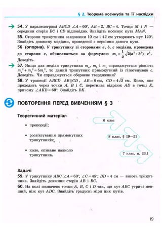 § 2. Теорема косинусів та її наслідки
54. У паралелограмі ABCD ZA = 60°, АВ = 2, ВС = 4. Точки М і N —
середини сторін ВС і CD відповідно. Знайдіть косинус кута MAN.
55. Сторони трикутника завдовжки 10 см і 42 см утворюють кут 120°.
Знайдіть довжину медіани, проведеної з веріїїини даного кута.
56 (опорна). У трикутнику зі сторонами а, Ь, с медіана, проведена
до сторони с, обчислюється за формулою тс = — + Ь2
)-с2
.
2
Доведіть.
—^ 57. Якщо для медіан трикутника та, ть і тс справджується рівність
т 2
+ т 2
= 5 т 2
, то даний трикутник прямокутний із гіпотенузою с.
Доведіть. Чи справджується обернене твердження?
58. У трапеції ABCD ABCD , АВ = 8см, CD = 4>/з см. Коло, яке
проходить через точки А, В і С, перетинає відрізок AD в точці К,
причому ZAKB = 60°. Знайдіть ВК.
@ ПОВТОРЕННЯ ПЕРЕД ВИВЧЕННЯМ § З
Т е о р е т и ч н и й м а т е р і а л
6 клас
• пропорції;
• розв'язування прямокутних 8 к л а с > § 19—21
трикутників^
• коло, описане навколо
трикутника.
— V
7 клас, п. 23.1
З а д а ч і
59. У трикутнику ABC ZA = 60°, ZC = 453
, BD = 4 см — висота трикут-
ника. Знайдіть довжини сторін АВ і ВС.
60. На колі позначено точки А, В, С і D так, що кут ABC утричі мен-
ший, ніж кут ADC. Знайдіть градусні міри цих кутів.
19
 