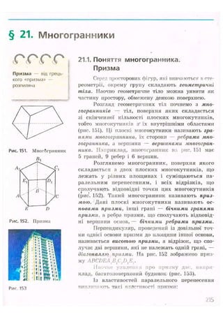 § 21. Многогранники
(С4 (С"4 сС^ (С"4
Призма — від грець-
кого «призма» —
розпиляна
Рис. 151. Многогранник
б,
Е D
Рис. 152. Призма
Риг 153
21.1. Поняття многогранника.
Призма
Серед просторових фігур, які вивчаються в сте-
реометрії, окрему групу складають геометричні
тіла. Наочно геометричне тіло можна уявити як
частину простору, обмежену деякою поверхнею.
Розгляд геометричних тіл почнемо з мно-
гогранників — тіл, поверхня яких складається
зі скінченної кількості плоских многокутників,
тобто многокутників з" їх внутрішніми областями
(рис. 151). Ці плоскі многокутники називають гра-
нями многогранника, їх сторони ребрами мно-
гогранника, а вершини - вершинами многогран-
ника. Наприклад, многогранник па рис. 151 має
5 граней, 9 ребер і 6 вершин.
Розглянемо многогранник, поверхня якого
складається з двох плоских многокутників, що
лежать у різних площинах і суміщаються па-
ралельним перенесенням, і всіх відрізків, що
сполучають відповідні точки цих многокутників
(рис. 152). Такий многогранник називають приз-
мою. Дані плоскі многокутники називають ос-
новами призми, інші грані — бічними гранями
призми, а ребра призми, що сполучають відповід-
ні вершини основ,— бічними ребрами призми.
Перпендикуляр, проведений із довільної точ-
ки однієї основи призми до площини іншої основи,
називається висотою призми, а відрізок, що спо-
лучає дві вершини, які не належать одній грані, —
діагоналлю призми. На рис. 152 зображено приз-
му ABCDEAtB{DxEr
Наочне уявлення про призму дає, напри-
клад, багатоповерховий будинок (рис. 153).
Із властивостей паралельного перенесення
виплиі'яють такі властивості призми:
 
