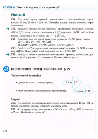 РОЗДІЛ VI. Початкові відомості зі стереометрії
Рівень В
752. Діагоналі трьох граней прямокутного паралелепіпеда дорів-
нюють 10 см, 17 см і см. Знайдіть площу повної поверхні пара-
лелепіпеда.
—^ 753. Знайдіть площу бічної поверхні правильної трикутної призми
ABCA{BXCV якщо площа трикутника АВХС дорівнює 12уі91 CM2
, а його
висота, проведена до сторони АС, — 2N/9TCM.
754. Доведіть, що всі грані трикутної піраміди РАВС рівні, якщо:
а) РА = ВС, РВ = АС, РС = АВ
б) ZABP = ZВРС, ZAPB = ZСВР, ZAPC = Z ВАР.
755. Знайдіть об'єм правильної чотирикутної піраміди PABCD з осно-
вою ABCD, бічне ребро якої дорівнює т, a ZAPC = 60°.
—^ 756. Знайдіть об'єм правильної шестикутної призми, найбільша діа-
гональ якої дорівнює d і утворює з бічним ребром кут а.
^ ^ ПОВТОРЕННЯ ПЕРЕД ВИВЧЕННЯМ § 22
Теоретичний матеріал
(
• довжина кола і площа круга; 9 клас, § 7
• розв'язування прямокутних трикутників. 8 клас, § 21
Задачі
757. Дві взаємно перпендикулярні хорди кола завдовжки 10 см і 24 см
мають спільний кінець. Знайдіть довжину кола.
758. У гострокутному трикутнику ABC ZA = a, ZC = y, ВН — висота,
АН = т. Знайдіть сторону АС.
224
 