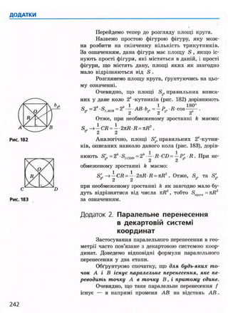 Перейдемо тепер до розгляду площі круга.
Назвемо простою фігурою фігуру, яку мож-
на розбити на скінченну кількість трикутників.
За означенням, дана фігура має площу S , якщо іс-
нують прості фігури, які містяться в даній, і прості
фігури, що містять дану, площі яких як завгодно
мало відрізняються від S .
Розглянемо площу круга, ґрунтуючись на цьо-
му означенні.
Очевидно, що площі S2, правильних вписа-
них у дане коло 2* -кутників (рис. 182) дорівнюють
1 1 1 яо°
S , = 2*Алов = 2* АВ Ь2. = -Р2, • R c o s — .
Отже, при необмеженому зростанні k маємо:
S' -*-CR = --2nR R = nR2
.
2 2
Аналогічно, площі S'2k правильних 2*-кутни-
ків, описаних навколо даного кола (рис. 183), дорів-
нюють S^=2*-S4 co„=2* - R CD=-Pf R. При не-
2 2
обмеженому зростанні k маємо:
S' -*-CR = --2nR R = nR2
. Отже, S . та S'
2 2 2 2 2
при необмеженому зростанні k як завгодно мало бу-
дуть відрізнятися від числа nR2
, тобто SKpyr„ = nR2
за означенням.
Додаток 2. Паралельне перенесення
в декартовій системі
координат
Застосування паралельного перенесення в гео-
метрії часто пов'язане з декартовою системою коор-
динат. Доведемо відповідні формули паралельного
перенесення у два етапи.
Обґрунтуємо спочатку, що для будь-яких то-
чок А і В існує паралельне перенесення, яке пе-
реводить точку А в точку В, і притому єдине.
Очевидно, що таке паралельне перенесення f
існує — в напрямі променя АВ на відстань АВ.
 
