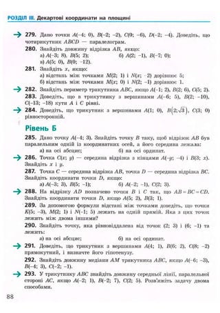 РОЗДІЛ III. Декартові координати на площині
- > 279. Дано точки А(-4; 0), В(-2; -2), С(0; -6), D{-2; -4). Доведіть, що
чотирикутник ABCD — паралелограм.
280. Знайдіть довжину відрізка АВ, якщо:
а) А(-3; 8), В(5; 2); б) А{2; -1), В(-7; 0);
в) А(5; 0), В(0; -12).
281. Знайдіть х, якщо:
а) відстань між точками М(2; 1) і /V(x; -2) дорівнює 5;
б) відстань між точками М(х; 0) і N(2; -1) дорівнює 1.
—^ 282. Знайдіть периметр трикутника ABC, якщо А(-1; 2), В(2; 6), С(5; 2).
283. Доведіть, що в трикутнику з вершинами А(-6; 5), В(2; -10),
С(-13; -18) кути А і С рівні.
—^ 284. Доведіть, що трикутник з вершинами А(1; 0), в(2;Тз), С(3; 0)
рівносторонній.
Рівень Б
285. Дано точку А(-4; 3). Знайдіть точку В таку, щоб відрізок АВ був
паралельним одній із координатних осей, а його середина лежала:
а) на осі абсцис; б) на осі ординат.
286. Точка С(х; у) — середина відрізка з кінцями А(-у; -4) і В(3; х).
Знайдіть х і у.
287. Точка С — середина відрізка АВ, точка D — середина відрізка ВС.
Знайдіть координати точки D, якщо:
а) А(-3; 3), В(5; -1); б) А(-2; -1), С(2; 3).
288. На відрізку AD позначено точки В і С так, що АВ = ВС -CD.
Знайдіть координати точки D, якщо Л(5; 2), В{3; 1).
289. За допомогою формули відстані між точками доведіть, що точки
К(5; -3), М(2; 1) і N(-1; 5) лежать на одній прямій. Яка з цих точок
лежить між двома іншими?
290. Знайдіть точку, яка рівновіддалена від точок (2; 3) і (6; -1) та
лежить:
а) на осі абсцис; б) на осі ординат.
—^ 291. Доведіть, що трикутник з вершинами А(4; 1), В(6; 2), С(8; -2)
прямокутний, і визначте його гіпотенузу.
292. Знайдіть довжину медіани AM трикутника ABC, якщо А(-6; -3),
В(-4; 3), С(-2; -1).
293. У трикутнику ABC знайдіть довжину середньої лінії, паралельної
стороні АС, якщо А(-2; 1), В(-2; 7), С(2; 5). Розв'яжіть задачу двома
способами.
88
 