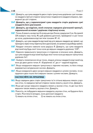 110 Розділ 3
553*. Доведіть, що сума квадратів двох сторін трикутника дорівнює сумі полови
ни квадрата третьої сторони трикутника і подвоєного квадрата медіани, про
веденої до цієї сторони.
554*. Доведіть, що у паралелограмі сума квадратів сторін дорівнює сумі
квадратів його діагоналей.
555*. Доведіть, що відрізок, який сполучає середини діагоналей трапеції,
паралельний основам і дорівнює піврізниці основ.
556*. Точка А лежить на відстані 6 см від центра О кола з радіусом 2 см. На прямій
ОА знайдіть таку точку М, щоб довжина дотичної, проведеної із цієї точки
до кола, дорівнювала відстані між точками М і А.
557*. Доведіть, що сума квадратів відстаней від усіх вершин квадрата до прямої, що
проходитьчерезточкуперетинуйогодіагоналей,незалежитьвідвиборупрямої.
558*. Квадрат описано навколо кола радіуса R. Доведіть, що сума квадратів
відстаней від будь якої точки кола до вершин квадрата дорівнює 12R2.
559*. Навколо правильного трикутника зі стороною а описано коло. Доведіть,
що сума квадратів відстаней від будь якої точки кола до вершин трикутника
дорівнює 2а2.
560*. Знайдіть геометричне місце точок, модуль різниці квадратів відстаней від
яких до двох даних точок А і В дорівнює а2, де а – заданий відрізок.
561*. Якщо координати вершин трикутника є парними числами, то його площа
виражається натуральним числом. Доведіть.
562*. Якщо координати двох сусідніх вершин квадрата є цілими числами, то ко
ординати двох інших його вершин також є цілими числами. Доведіть.
ЗАСТОСУЙТЕ НА ПРАКТИЦІ
563. Якщо середини двох сторін трикутника та їх спільна вершина лежать у вуз
лах сітки, то середина третьої сторони також лежить у вузлі сітки. Доведіть.
564. Якщо дві сусідні вершини квадрата лежать у вузлах сітки, то дві інші його
вершини також лежать у вузлах сітки. Доведіть.
565. Поясніть, як побудувати вершини квадрата у вузлах сітки, не будуючи його
сторін. Розгляньте випадки, коли діагоналі квадрата:
1) лежать на лініях сітки; 2) не лежать на лініях сітки.
 