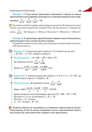 РОЗВ'ЯЗУВАННЯ ТРИКУТНИКІВ 19
Наслідок 1. У будь якому трикутнику відношення сторони до синуса
протилежногокутадорівнюєдіаметрукола, описаного навколо цього три
кутника:
A
a
sin
=
sin
b
B
=
sin
c
C
= 2R.
Чи можна знайти сторону трикутника за радіусом R описаного кола і
кутом, що лежить проти цієї сторони? Так. За наслідком 1 з теореми си
нусів,
A
a
sin
= 2R. Звідси a = 2R sin A. Так само b = 2R sin B, c = 2R sin C.
Наслідок 2. У трикутнику проти більшої сторони лежить більший кут,
проти більшого кута лежить більша сторона.
(Спробуйте довести самостійно, розглянувши гострокутний і тупокут
ний трикутники.)
З а д а ч а 1. У трикутнику дано сторону a = 6 і прилеглі до неї кути:
B = 80°, C = 30°. Знайдіть сторону b.
Р о з в’я з а н н я . A = 180° – (30° + 80°) = 70°.
За теоремою синусів,
A
a
sin
=
B
b
sin
.
Звідси
⋅ ⋅
≈ ≈
sin 6 sin80° 6 0,9848
sin sin70° 0,9397
= = 6,3
a B
A
b .
З а д а ч а 2. У трикутнику дано дві сторони: a = 8, b = 4 і A = 48°, що
лежить проти сторони a . Знайдіть B.
Р о з в’я з а н н я . За теоремою синусів,
A
a
sin
=
B
b
sin
.
Звідси ≈ ≈
sin 4sin48° 0,7431
8 2
sin = = 0,3716
b A
a
B .
Цьому значенню синуса відповідають два кути: 22° і 180° – 22° = 158°.
Оскільки a > b, то, за наслідком 2, A > B.
Оскільки A – гострий,
то B – гострий: B 22°.
Теорема синусів дає можливість за стороною і прилеглими до неї ку
тами (задача 1) або за двома сторонами і кутом, протилежним одній з
них (задача 2), знаходити інші сторони і кути трикутника.
?
 