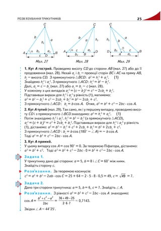 РОЗВ'ЯЗУВАННЯ ТРИКУТНИКІВ 25
1. Кут A гострий. Проведемо висоту CD до сторони AB (мал. 27) або до її
продовження (мал. 28). Нехай ac
і bc
– проекції сторін BC і AC на пряму AB,
hc
– висота CD. З прямокутного BCD: a2
= hc
2
+ ac
2
. (1)
Знайдемо hc
2
і ac
2
. З прямокутного ACD : hc
2
= b2
– bc
2
.
Далі, ac
= c – bc
(мал. 27) або ac
= bc
– c (мал. 28).
У кожному з цих випадків ac
2
= (c – bc
)2
= c2
– 2сbc
+ bc
2
.
Підставивши вирази для hc
2
і ac
2
у рівність (1), матимемо:
a2
= b2
– bc
2
+ c2
– 2сbc
+ bc
2
= b2
– 2сbc
+ c2
.
З прямокутного ACD : bc
= b cos A. Отже, a2
= b2
+ c2
– 2bc · cos A.
2. Кут A тупий (мал. 29). Так само, як і у першому випадку, проводимо висо
ту CD і з прямокутного BCD знаходимо: a2
= hc
2
+ ac
2
. (1)
Потім знаходимо hc
2
і ac
2
. hc
2
= b2
– bc
2
(з прямокутного ACD),
ac
2
= (c + bc
)2
= c2
+ 2сbc
+ bc
2
. Підставивши вирази для hc
2
і ac
2
у рівність
(1), дістанемо: a2
= b2
– bc
2
+ c2
+ 2сbc
+ bc
2
= b2
+ 2сbc
+ c2
.
З прямокутного ACD : bc
= b cos (180° – A) = – b cos A.
Тоді a2
= b2
+ c2
– 2bc · cos A.
3. Кут A прямий.
У цьому випадку cos A = cos 90° = 0. За теоремою Піфагора, дістанемо:
a2
= b2
+ c2
. Тоді a2
= b2
+ c2
– 2bc · 0 = b2
+ c2
– 2bc · cos A.
З а д а ч а 1.
У трикутнику дано дві сторони: a = 5, b = 8 і C = 60° між ними.
Знайдіть сторону c.
Р о з в’я з а н н я . За теоремою косинусів:
c2
= a2
+ b2
– 2ab · cos C = 25 + 64 – 2 · 5 · 8 · 0,5 = 49, c = 49 = 7.
З а д а ч а 2.
Дано три сторони трикутника: a = 5, b = 6, c = 7. Знайдіть A.
Р о з в’я з а н н я . З рівності a2
= b2
+ c2
– 2bc · cos A знаходимо:
cos A =
+ −2 2 2
2
b c a
bc
=
+ −
⋅ ⋅
36 49 25
2 6 7
0,7143.
Звідки A 44°25'.
Мал. 29Мал. 28Мал. 27
 
