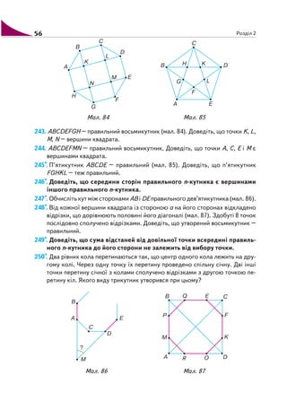56 Розділ 2
243. ABCDEFGH – правильний восьмикутник (мал. 84). Доведіть, що точки K, L,
M, N – вершини квадрата.
244. ABCDEFMN – правильний восьмикутник. Доведіть, що точки A, C, E і M є
вершинами квадрата.
245*. П’ятикутник ABCDE – правильний (мал. 85). Доведіть, що п’ятикутник
FGHKL – теж правильний.
246*. Доведіть, що середини сторін правильного n кутника є вершинами
іншого правильного n кутника.
247*. Обчисліть кут між сторонами AB i DE правильного дев’ятикутника (мал. 86).
248*. Від кожної вершини квадрата із стороною а на його сторонах відкладено
відрізки, що дорівнюють половині його діагоналі (мал. 87). Здобуті 8 точок
послідовно сполучено відрізками. Доведіть, що утворений восьмикутник –
правильний.
249*. Доведіть, що сума відстаней від довільної точки всередині правиль
ного n кутника до його сторони не залежить від вибору точки.
250*. Два рівних кола перетинаються так, що центр одного кола лежить на дру
гому колі. Через одну точку їх перетину проведено спільну січну. Дві інші
точки перетину січної з колами сполучено відрізками з другою точкою пе
ретину кіл. Якого виду трикутник утворився при цьому?
Мал. 86 Мал. 87
Мал. 84 Мал. 85
 