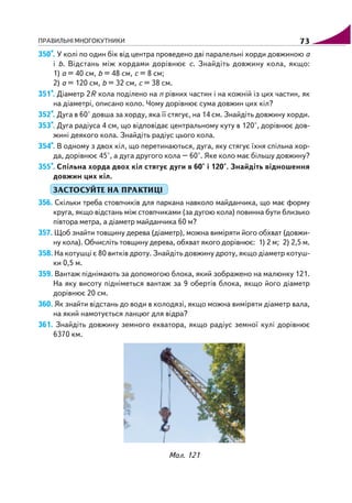 ПРАВИЛЬНІ МНОГОКУТНИКИ 73
350*. У колі по один бік від центра проведено дві паралельні хорди довжиною a
і b. Відстань між хордами дорівнює c. Знайдіть довжину кола, якщо:
1) a = 40 см, b = 48 см, c = 8 см;
2) a = 120 см, b = 32 см, c = 38 см.
351*. Діаметр 2R кола поділено на n рівних частин і на кожній із цих частин, як
на діаметрі, описано коло. Чому дорівнює сума довжин цих кіл?
352*. Дуга в 60° довша за хорду, яка її стягує, на 14 см. Знайдіть довжину хорди.
353*. Дуга радіуса 4 см, що відповідає центральному куту в 120°, дорівнює дов
жині деякого кола. Знайдіть радіус цього кола.
354*. В одному з двох кіл, що перетинаються, дуга, яку стягує їхня спільна хор
да, дорівнює 45°, а дуга другого кола – 60°. Яке коло має більшу довжину?
355*. Спільна хорда двох кіл стягує дуги в 60° і 120°. Знайдіть відношення
довжин цих кіл.
ЗАСТОСУЙТЕ НА ПРАКТИЦІ
356. Скільки треба стовпчиків для паркана навколо майданчика, що має форму
круга, якщо відстань між стовпчиками (за дугою кола) повинна бути близько
півтора метра, а діаметр майданчика 60 м?
357. Щоб знайти товщину дерева (діаметр), можна виміряти його обхват (довжи
ну кола). Обчисліть товщину дерева, обхват якого дорівнює: 1) 2 м; 2) 2,5 м.
358. На котушці є 80 витків дроту. Знайдіть довжину дроту, якщо діаметр котуш
ки 0,5 м.
359. Вантаж піднімають за допомогою блока, який зображено на малюнку 121.
На яку висоту підніметься вантаж за 9 обертів блока, якщо його діаметр
дорівнює 20 см.
360. Як знайти відстань до води в колодязі, якщо можна виміряти діаметр вала,
на який намотується ланцюг для відра?
361. Знайдіть довжину земного екватора, якщо радіус земної кулі дорівнює
6370 км.
Мал. 121
 
