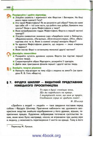 102
Поміркуйте і дайте відповідь
■ З’ясуйте схожість і відмінності між Фаустом і Вагнером. На боці
якого героя симпатії Гете?
■ Хто такий Мефістофель? Як ви розумієте цей образ? Чому він каже
про себе: «Я — тої сили часть, що робить лиш добро, бажаючи лиш
злого»? Якою є роль Мефістофеля у творі?
■ Яким випробуванням піддає Мефістофель Фауста в першій частині
трагедії?
■ З’ясуйте символічне значення сцен «Авербахів склеп у Лейпцигу»,
«Відьмина кухня», «На вулиці», «Біля міського муру», «Ніч», «Валь-
пургієва ніч» та ін. Яким із кожної ситуації виходить Фауст?
■ Чи вдалося Мефістофелю довести, що людина — лише «тварина
із тварин»?
■ Яким постає Фауст в останньому монолозі другої частини?
Дослідіть самостійно
■ Розкрийте сутність духовних шукань Фауста (на підставі першої
частини твору).
■ Схарактеризуйте образ Маргарити, розкрийте її трагедію.
■ Дайте своє трактування фіналів першої і другої частин твору.
Знайдіть творче рішення
■ Напишіть твір-роздум на тему «Що є людина на землі?» (за траге­
дією Й. В. Гете «Фауст»).
§ 7. Ф РІДРІХ ШИЛЛЕР - ВИДАТНИЙ ПРЕДСТАВНИК
НІМЕЦЬКОГО ПРОСВІТНИЦТВА
То віра в душі: сповіщає вона.
Що ми народились на краще,
І внутрішній голос, що нам це прорік.
Сподіванок серця не зрадить повік^.
Ф. Шиллер
«Зробити з людей — людей» — таке завдання поставив перед
собою і Фрідріх Шиллер. Прагнення наблизити час духовного вос­
кресіння людства знайшло відображення у його драмах, віршах, те­
оретичних працях. Художник зображував тогочасне суспільство та­
ким, яким воно було насправді, ніколи не втрачаючи при цьому віри
в людину, у можливість перетворення її життя на краще. Тому в його
Переклад М. Лукаша.
www.4book.org
 