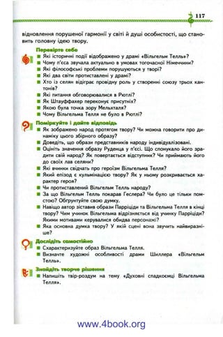 відновлення порушеної гармонії у світі й душі особистості, що стано­
вить головну ідею твору.
Перевірте себе
Л ш ■ Які історичні події відображено у драмі «Вільгельм Телль»?
■ Чому п’єса звучала актуально в умовах тогочасної Німеччини?
■ Які філософські проблеми порушуються у творі?
■ Які два світи протиставлені у драмі?
■ Хто із селян відіграє провідну роль у створенні союзу трьох кан­
тонів?
■ Які питання обговорювалися в Рютлі?
■ Як Штауффахер переконує присутніх?
Ш Якою була точка зору Мельхталя?
■ Чому Вільгельма Телля не було в Рютлі?
ПоміІркуйтв і дайте відповідь
f ■ ■ Як зображено народ протягом твору? Чи можна говорити про ди­
наміку цього збірного образу?
■ Доведіть, що образи представників народу індивідуалізовані.
■ Оцініть значення образу Руденца у п’єсі. Що спонукало його зра­
дити свій народ? Як повертається відступник? Чи приймають його
до своїх лав селяни?
■ Які вчинки свідчать про героїзм Вільгельма Телля?
■ Який епізод є кульмінацією твору? Як у ньому розкривається ха­
рактер героя?
■ Чи протиставлений Вільгельм Телль народу?
■ За що Вільгельм Телль покарав Геслера? Чи було це тільки пом­
стою? Обґрунтуйте свою думку.
■ Навіщо автор зіставив образи Парріціди та Вільгельма Телля в кінці
твору? Чим учинок Вільгельма відрізняється від учинку Парріціди?
Якими мотивами керувалися обидва персонажі?
■ Яка основна думка твору? У якій сцені вона звучить найвиразні­
ше?
9 і
Дослідіть самостійно
■ Схарактеризуйте образ Вільгельма Телля.
■ Визначте художні особливості драми Шиллера «Вільгельм
Телль».
Знайдіть творче рішення
■ Напишіть твір-роздум на тему «Духовні спадкоємці Вільгельма
Телля».
www.4book.org
 
