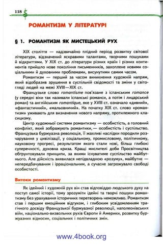 § 1. РОМАНТИЗМ ЯК МИСТЕЦЬКИЙ РУХ
XIX століття — надзвичайно плідний період розвитку світової
літератури, відзначений яскравими талантами, творчими пошуками
й відкриттями. У XIX ст. до літератури різних країн і різних конти­
нентів прийшло нове покоління письменників, захоплене новими со­
ціальними й духовними проблемами, висунутими самим часом.
Романтизм — перший за часом виникнення художній напрям,
який відобразив зрушення в суспільній свідомості та зміни у світо­
гляді людей на межі XVIII—XIX ст.
Французьке слово romantisme пов’язане з іспанським romance
(у середні віки так називали іспанські романси, а потім і лицарський
роман) та англійським romantique, яке у XVIII ст. означало «дивний»,
«фантастичний», «мальовничий». На початку XIX ст. слово «роман­
тизм» уживають для визначення нового напряму, протилежного кла­
сицизму.
Центр художньої системи романтизму — особистість, а головний
конфлікт, який зображують романтики,— особистість і суспільство.
Французька буржуазна революція, її жахливі наслідки породили роз­
чарування у цивілізації, у соціальному, промисловому, політичному,
науковому прогресі, результатом якого стали нові, більш глибокі
суперечності, духовна криза. Кращі мислителі доби Просвітництва
обґрунтовували принципи, за якими існуватиме суспільство майбут­
нього. Але дійсність виявилася непідвладною «розуму», майбутнє —
непередбачуваним і ірраціональним, а сучасне загрожувало свободі
особистості.
Витоки романтизму
Як ідейний і художній рух він став відповіддю людського духу на
поступ самої історії, тому зрозуміти ідейні та творчі пошуки роман­
тизму без урахування історичних перетворень неможливо. Романтизм
став і першим емоційним відгуком, і глибоким усвідомленням тра­
гічного досвіду французької буржуазної революції, наполеонівських
війн, національно-визвольних рухів Європи й Америки, розвитку бур­
жуазних відносин, соціальних і політичних змін.
www.4book.org
 