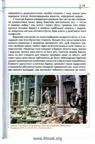 ////''
13
обмеженість раціоналістичних засобів пізнання і тому значну роль
відводили інтуїції, безпосередньому відчуттю, «прозрінню серця».
у культурі бароко утвердилося уявлення про світ як про поєднан­
ня суперечливих начал, арену боротьби протилежних сил — світла
й темряви, добра і зла, життя і смерті. Бога і диявола. Світ зобра­
жується митцями бароко в моменти найбільшої напруги, і людина,
як невід’ємна частина світового буття, бере участь у розв’язанні його
конфліктів.
Барокове мистецтво не тільки відбивало складність буття, а й на­
гадувало про його багатство і повноту. Більше того, митці намагалися
якомога виразніше й яскравіше прикрасити світ, щоб подолати тра­
гізм засобами краси, знайти через естетичне вихід із кола тяжких су­
перечностей. Напрочуд тісно поєднані в бароко почуття жаху, відчаю
і водночас велика жага життя та його втіх. Святкові форми бароко
мали на меті створити для людини прообраз «раю на землі», щоб
через красу вона могла наблизитися до Бога. Невипадково барокові
церкви відзначаються особливою пишністю й багатством оздоблення.
Елементи урочистості в естетиці бароко зумовлені також завданнями
становлення абсолютистських монархій: предметний світ, який оточу­
вав земного володаря, мав викликати побожне ставлення до нього.
Церква Сан Карло алле Куотро Фонтане Борроміні Франческо.
Середина XVII ст. Італія, Рим. Сучасне фото
www.4book.org
 