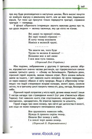 про яку буде розповідатися в наступних циклах. Його високі почуття
не знайшли відгуку в реальному житті, але це вже тема подальших
віршів. Тут поки що присутнє тільки передчуття трагедії, справжня
трагедія — попереду.
У фіналі «Ліричного інтермецо» звучить важлива думка про те,
що душа людини — велика таємниця, яку ще ніхто не пізнав.
Всі давні та прикрії співи.
Всі мрії тяжкії страшні —
Я хочу тепер поховати
Навіки в великій труні.
Чи знаєте ви, чого буде
Труна та велика й важка? —
Кохання моє в неї ляже
І вся моя туга тяжка.
(Переклад Лесі Українки )
Між подіями, зображеними у другому й третьому циклах збір­
ки, відчувається значна часова дистанція, що підкреслюється самою
назвою третього циклу — «Знову на батьківщині». Пройшли роки,
ліричний герой змужнів, зазнав перших втрат. Його кохана вийшла
заміж за іншого, і світ навколо нього змінився. Ці зміни передають­
ся через виразні образи зі світу природи. Якщо в «Ліричному інтер­
мецо» тло подій створювали яскраві кольори, золоті зірки, сонячне
світло, то в третьому циклі панують темна ніч, дощ, негода, беззоряне
небо.
Ліричний герой потрапляє у місто мрій, де вже немає милої і лише
її сестра нагадує про страждання юності (тут уже з’являється образ
Терези). Світ навколо нього стає спустошеним, непривітним, «фраг­
ментарним», «роздертим», бо втратив гармонію та цільність.
Герой згадує про свою кохану, про світлі дні дитинства й юності,
але ніщо не може повернути непоправних втрат.
Все зрушилось навколо тебе.
Нужда й гризота скрізь тепер,
Неначе Бог помер у небі,
І в пеклі чорт давно помер.
(Переклад Л. Первомайського)
1 0 *
www.4book.org
 