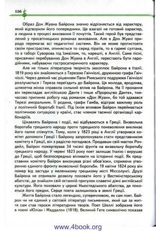 Образ Дон Жуана Байрона значно відрізняється від характеру,
який відтворили його попередники. Це взагалі не готовий характер,
а людина в процесі виховання її почуттів. Такий герой був представ­
лений у просвітницьких романах виховання. Але в Дон Жуані при­
рода перемагає всі педагогічні системи. Він не може протистояти
своїм пристрастям, опиняється то серед піратів, то в гаремі султана,
то в таборі Суворова під Ізмаїлом, то, нарешті, в Англії. Саме пісні,
присвячені перебуванню Дон Жуана в Англії, перестають бути паро­
дійними, набуваючи гостросатиричного характеру.
Але не тільки літературна творчість захоплює Байрона в Італії.
1819 року він знайомиться з Терезою Гвіччіолі, дружиною графа Гвіч-
чіолі. Через деякий час рішенням Папи Римського подружжя Гвіччіолі
розлучається і Тереза переїздить до Байрона. Ця молода, вродлива,
шляхетна жінка справила сильний вплив на Байрона. На її прохання
він перекладає англійською Данте і пише «Пророцтво Данте», тим­
часово припиняє роботу над романом «Дон Жуан», бо той здавався
Терезі аморальним. її родина, графи Гамба, відіграє важливу роль
у політичній боротьбі Італії. Під їхнім впливом Байрон переймається
політичною ситуацією у країні, стає членом таємної організації кар­
бонаріїв.
Цікавлять Байрона і події, які відбуваються в Греції. Визвольна
боротьба грецького народу проти турецького поневолення викликає
його палке співчуття. Тому, коли у 1823 році в Англії утворився ко­
мітет допомоги Греції і Байрону запропонували стати представником
комітету в Греції, він з радістю погодився. Продавши свій маєток Роч-
дейл, Байрон пожертвував 34 тисячі фунтів на визвольну боротьбу
грецького народу. У червні 1823 року поет залишає Італію і вирушає
до Греції, щоб безпосередньо впливати на історичні події. Як пред­
ставник комітету Байрон виконував різні обов’язки, сприяючи утво­
ренню єдиного фронту визвольної боротьби. 19 квітня 1824 року він
помер Ьід застуди у маленькому грецькому місті Міссолунгі. Друзі
Байрона не отримали дозволу поховати його у Вестмінстерському
абатстві, де знайшли свій останній притулок славетні діячі англійської
культури. Його поховали у церкві Ньюстедського абатства, де поко­
яться його предки. Серце поета залишилось в землі Греції.
Життя Байрона стало легендою, суперечливою, як сам поет. Бай­
рон чи не єдиний у світовій літературі письменник, який ще за жит­
тя сам став героєм літературних творів. Поет Шеллі зобразив його
в поемі «Юліан і Маддало» (1818). Великий Гете символічно показав
www.4book.org
 