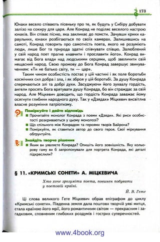 173
ІОСОООСССУО
Юнаки весело співають пісеньку про те, як будуть у Сибіру добувати
залізо на сокиру для царя. Але Конрад не поділяє веселого настрою
юнаків. Він співає пісню, яка закликає до помсти. Зачувши крики ка­
раульних, юнаки розбігаються по своїх камерах. Залишившись на
самоті, Конрад говорить про самотність поета, якого не розуміють
люди, лише Бог та природа здатні співчувати співцю. Залюблений
у свій народ поет прагне «навчити і прославити його». Конрад ви­
магає від Бога влади над людськими серцями, щоб звеличити свій
нещасний народ. Свою промову до Бога Конрад завершує звинува­
ченням: «Ти не батько світу, ти — цар».
Таким чином особистість постає у цій частині і як поле боротьби
космічних сил добра і зла, і як зброя у цій боротьбі. За душу Конрада
сперечаються злі та добрі духи. Засуджуючи його зухвалу гордість,
ангели просять Бога врятувати душу Конрада, бо він страждає за свій
народ. Але Міцкевич доводить, що гордість Конрада заважає йому
осягнути глибини народного духу. Так у «Дзядах» Міцкевич висвітлив
власне розуміння патріотизму.
Поміркуйте і дайте відповідь
' Г ■ ■ Прочитайте монолог Конрада з поеми «Дзяди». Які риси особис­
тості розкриваються у цьому монолозі?
■ Що спільного між Конрадом та героями творів Байрона?
■ Поміркуйте, як ставиться автор до свого героя. Свої міркування
обґрунтуйте.
^ Знайдіть творче рішення
v J I ■ Яким ви уявляєте Конрада? Опишіть його зовнішність. Яку кольо­
рову гаму ви б запропонували для портрета Конрада, які деталі
підкреслили?
§ 11. «КРИМСЬКІ СОНЕТИ» А. МІЦКЕВИЧА
Хто хоче зрозуміти поета, повинен побувати
у поетовій країні.
Й. В. Гете
Ці слова великого Гете Міцкевич обрав епіграфом до циклу
«Кримські сонети». Південна земля дала поштовх творчій уяві митця,
стала країною його мрії, його романтичним світом — прекрасним і за­
гадковим, сповненим глибоких роздумів і гострих суперечностей.
www.4book.org
 