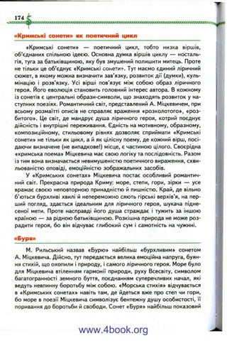 «Кримські сонети» — поетичний цикл, тобто низка віршів,
об’єднаних спільною ідеєю. Основна думка віршів циклу — носталь­
гія, туга за батьківщиною, яку був змушений полишити митець. Проте
не тільки це об’єднує «Кримські сонети». Тут маємо єдиний ліричний
сюжет, в якому можна визначити зав’язку, розвиток дії (думки), куль­
мінацію і розв’язку. Усі вірші пов’язує між собою образ ліричного
героя, його еволюція становить головний інтерес автора. В кожному
із сонетів є центральні образи-символи, що знаходять розвиток у на­
ступних поезіях. Романтичний світ, представлений А. Міцкевичем, при
всьому розмаїтті описів не справляє враження «розколотого», «роз­
битого». Це світ, де мандрує душа ліричного героя, котрий поєднує
дійсність і внутрішні переживання. Єдність на мотивному, образному,
композиційному, стильовому рівнях дозволяє сприймати «Кримські
сонети» не тільки як цикл, а й як цілісну поему, де кожний вірш, посі­
даючи визначене (не випадкове!) місце, є частиною цілого. Своєрідна
«кримська поема» Міцкевича має свою логіку та послідовність. Разом
із тим вона визначається невимушеністю поетичного вираження, схви­
льованістю оповіді, емоційністю зображальних засобів.
У «Кримських сонетах» Міцкевича постає особливий романтич­
ний світ. Прекрасна природа Криму: море, степи, гори, зірки — усе
вражає своєю неповторною принадністю й пишністю. Край, де вільно
б’ються бурхливі хвилі й непереможно сяють гірські верхів’я, на пер­
ший погляд, здається ідеальним для ліричного героя, шукача підне­
сеної мети. Проте насправді його душа страждає і тужить за іншою
країною — за рідною батьківщиною. Розкішна природа не може роз­
радити героя, бо він відчуває глибокий сум і самотність на чужині.
«Буря»
М. Рильський назвав «Бурю» найбільш «бурхливим» сонетом
А. Міцкевича. Дійсно, тут передається велика емоційна напруга, буян­
ня стихій, що охопили і природу, і самого ліричного героя. Море було
для Міцкевича втіленням гармонії природи, руху Всесвіту, символом
багатогранності земного буття, поєднанням суперечливих начал, які
ведуть невпинну боротьбу між собою. «Морська стихія» відчувається
в «Кримських сонетах» навіть там, де йдеться вже про степ чи гори,
бо море в поезії Міцкевича символізує бентежну душу особистості, її
поривання до боротьби й свободи. Сонет «Буря» найбільш показовий
www.4book.org
 