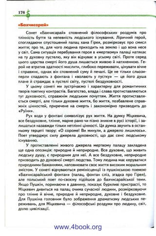 ■vcraxTOcMcocccBocxxxxxxxxxxxxxxxxxaxcTOXxoaxxxxxKiiXXXtxxxmxvtxxxKeococraxxxxxxMro^^
«Бахчисарай»
Сонет «Бахчисарай» сповнений філософських роздумів про
тлінність буття та непевність людського існування. Ліричний герой,
споглядаючи спустошений палац хана Гірея, розмірковує про смисл
життя; про те, для чого людина приходить на землю і що вона несе
у світ. Сама ситуація перебування героя в «мертвому» палаці натякає
на ту духовну пустелю, яку він відчуває в усьому світі. Проте серед
цього царства смерті його душа лишається живою й натхненною. Ге­
рой не втратив здатності мислити, глибоко переживати, цінувати вічне
і справжнє, однак він сповнений суму й печалі. Це не тільки сльози-
перли спадають з фонтана і «волають у пустку» — це його душа
плаче й страждає в пустелі світу, пустелі бездуховності.
У цьому сонеті ми зустрічаємо і характерну для романтичних
творів поетику контрастів. Багатство, влада і слава протиставляються
тут духовності, справжнім людським почуттям. Життя протиставля­
ється смерті, але тільки духовне життя, бо життя, позбавлене справ­
жніх цінностей, приречене на смерть і закономірно призводить до
«Руїни».
Рух води у фонтані символізує рух життя. На думку Міцкевича,
все бездуховне, тлінне, марне рано чи пізно зникне в русі історії, і за­
лишаться назавжди тільки нетлінні цінності. Ця думка звучить в остан­
ньому терцеті твору: «О сороме! Ви минули, а джерело лишилось».
Поет утверджує силу джерела духовності, що дає сенс людському
існуванню.
У протиставленні живого джерела мертвому палацу закладена
ще одна опозиція: природне й неприродне. Все духовне, що живить
людську душу, є природним для неї. А все бездуховне, неприродне
призводить до духовної смерті людства. Тому людина має керуватися
природними бажаннями, наповнювати своє життя високим моральним
змістом. У сонеті відчуваються ремінісценції із пушкінською поемою
«Бахчисарайський фонтан» (палац, фонтан сліз, згадка про Гірея),
але польський поет по-своєму підійшов до бахчисарайської теми.
Якщо Пушкін, поринаючи в давнину, показує бурхливі пристрасті, то
Міцкевич дивиться на палац очима сучасної людини, розмірковуючи
про тлінне й вічне, природне й неприродне, духовне і бездуховне.
Для Пушкіна головним було зображення драматизму людських пе­
реживань, для Міцкевича — філософські роздуми про людину, світ,
долю цивілізації.
176 C
www.4book.org
 