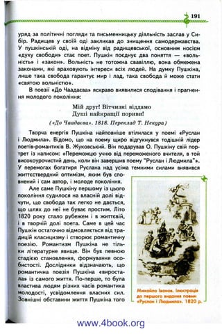 уряд за політичні погляди та письменницьку діяльність заслав у Си­
бір. Радищев у своїй оді закликав до знищення самодержавства.
У пушкінській оді, на відміну від радищевської, основним носієм
«духу свободи» стає поет. Пушкін поєднує два поняття — «воль-
ність» і «закон». Вольність не тотожна свавіллю, вона обмежена
законами, які враховують інтереси всіх людей. На думку Пушкіна,
лише така свобода гарантує мир і лад, така свобода й може стати
«святою вольністю».
В поезії «До Чаадаєва» яскраво виявилися сподівання і прагнен­
ня молодого покоління:
Мій друг! Вітчизні віддамо
Душі найкращії пориви!
( «До Чаадаєва». 1818. Переклад Т. Некура)
Творча енергія Пушкіна найповніше втілилася у поемі «Руслан
і Людмила». Відомо, що на поему щиро відгукнувся тодішній лідер
поетів-романтиків В. Жуковський. Він подарував О. Пушкіну свій пор­
трет із написом: «Переможцю учню від переможеного вчителя, в той
високоурочистий день, коли він завершив поему “ Руслан і Людмила” ».
У перемогах богатиря Руслана над усіма темними силами виявився
життєствердний оптимізм, яким був спо­
внений і сам автор, і молоде покоління.
Але саме Пушкіну першому із цього
покоління судилося на власній долі від­
чути, що свобода так легко не дається,
що шлях до неї не буває простим. Літо
1820 року стало рубежем і в життєвій,
і в творчій долі поета. Саме в цей час
Пушкін остаточно відмовляється від тра­
дицій класицизму і створює романтичну
поезію. Романтизм Пушкіна не тіль­
ки літературне явище. Він був певною
стадією становлення, формування осо­
бистості. Дослідники відзначають, що
романтична поезія Пушкіна «вироста­
ла» із самого життя. По-перше, то була
властива людям різних часів романтика
Молодості, усвідомлення власних сил.
Зовнішні обставини життя Пушкіна того
Михайло Іванов. Ілюстрація
до першого видання поеми
- «Руслан і Людмила». 1820 р.
www.4book.org
 
