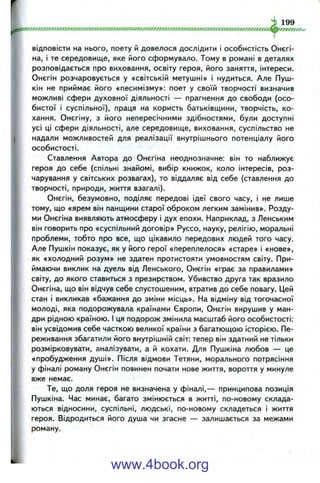 відповісти на нього, поету й довелося дослідити і особистість Онєгі-
на, і те середовище, яке його сформувало. Тому в романі в деталях
розповідається про виховання, освіту героя, його заняття, інтереси.
Онєгін розчаровується у «світській метушні» і нудиться. Але Пуш­
кін не приймає його «песимізму»: поет у своїй творчості визначив
можливі сфери духовної діяльності — прагнення до свободи (осо­
бистої і суспільної), праця на користь батьківш,ини, творчість, ко­
хання. Онєгіну, з його непересічними здібностями, були доступні
усі ці сфери діяльності, але середовище, виховання, суспільство не
надали можливостей для реалізації внутрішнього потенціалу його
особистості.
Ставлення Автора до Онєгіна неоднозначне: він то наближує
героя до себе (спільні знайомі, вибір книжок, коло інтересів, роз­
чарування у світських розвагах), то віддаляє від себе (ставлення до
творчості, природи, життя взагалі).
Онєгін, безумовно, поділяє передові ідеї свого часу, і не лише
тому, що «ярем він панщини старої оброком легким замінив». Розду­
ми Онєгіна виявляють атмосферу і дух епохи. Наприклад, з Ленським
він говорить про «суспільний договір» Руссо, науку, релігію, моральні
проблеми, тобто про все, що цікавило передових людей того часу.
Але Пушкін показує, як у його герої «переплелося» «старе» і «нове»,
як «холодний розум» не здатен протистояти умовностям світу. При­
ймаючи виклик на дуель від Ленського, Онєгін «грає за правилами»
світу, до якого ставиться з презирством. Убивство друга так вразило
Онєгіна, що він відчув себе спустошеним, втратив до себе повагу. Цей
стан і викликав «бажання до зміни місць». На відміну від тогочасної
молоді, яка подорожувала країнами Європи, Онєгін вирушив у ман­
дри рідною країною. І ця подорож змінила масштаб його особистості:
він усвідомив себе часткою великої країни з багатющою історією. Пе­
реживання збагатили його внутрішній світ: тепер він здатний не тільки
розмірковувати, аналізувати, а й кохати. Для Пушкіна любов — це
«пробудження душі». Після відмови Тетяни, морального потрясіння
у фіналі роману Онєгін повинен почати нове життя, вороття у минуле
вже немає.
Те, що доля героя не визначена у фіналі,— принципова позиція
Пушкіна. Час минає, багато змінюється в житті, по-новому склада­
ються відносини, суспільні, людські, по-новому складеться і життя
героя. Відродиться його душа чи згасне — залишається за межами
роману.
www.4book.org
 