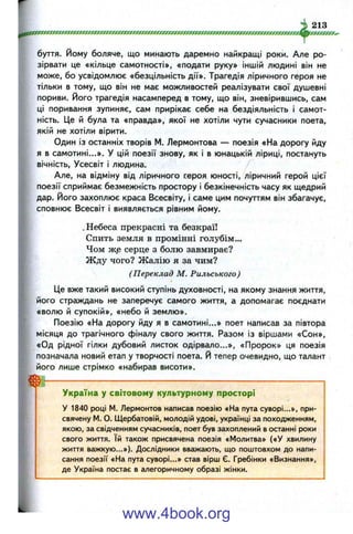 буття, йому боляче, що минають даремно найкращі роки. Але ро­
зірвати це «кільце самотності», «подати руку» іншій людині він не
може, бо усвідомлює «безцільність дії». Трагедія ліричного героя не
тільки в тому, що він не має можливостей реалізувати свої душевні
пориви, його трагедія насамперед в тому, що він, зневірившись, сам
ці поривання зупиняє, сам прирікає себе на бездіяльність і самот­
ність. Це й була та «правда», якої не хотіли чути сучасники поета,
якій не хотіли вірити.
Один із останніх творів М. Лєрмонтова — поезія «На дорогу йду
я в самотині...». У цій поезії знову, як і в юнацькій ліриці, постануть
вічність. Усесвіт і людина.
Але, на відміну від ліричного героя юності, ліричний герой цієї
поезії сприймає безмежність простору і безкінечність часу як щедрий
дар. Його захоплює краса Всесвіту, і саме цим почуттям він збагачує,
сповнює Всесвіт і виявляється рівним йому.
.Небеса прекрасні та безкраї!
Спить земля в промінні голубім...
Чом ж.е серце з болю завмирає?
Жду чого? Жалію я за чим?
(Переклад М. Рильського)
Це вже такий високий ступінь духовності, на якому знання життя,
його страждань не заперечує самого життя, а допомагає поєднати
«волю й супокій», «небо й землю».
Поезію «На дорогу йду я в самотині...» поет написав за півтора
місяця до трагічного фіналу свого життя. Разом із віршами «Сон»,
«Од рідної гілки дубовий листок одірвало...», «Пророк» ця поезія
позначала новий етап у творчості поета. Й тепер очевидно, що талант
його лише стрімко «набирав висоти».
Н-------------------------------------------------------------------------------------------------------------------
Україна у світовому культурному просторі
У 1840 році М. Лєрмонтов написав поезію «На пута суворі...», при­
свячену М. О. Щербатовій, молодій удові, українці за походженням,
якою, за свідченням сучасників, поет був захоплений в останні роки
свого життя. їй також присвячена поезія «Молитва» («У хвилину
життя важкую...»). Дослідники вважають, що поштовхом до напи­
сання поезії «На пута суворі...» став вірш Є. Гребінки «Визнання»,
де Україна постає в алегоричному образі жінки.
www.4book.org
 