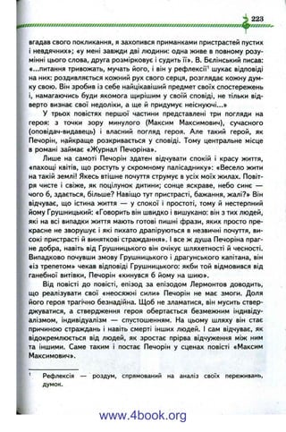 pffffxxxrrrrrrrrrrwrr/rrrrrrm rrrrm rrxfm fjfrr.
вгадав свого покликання, я захопився приманками пристрастей пустих
і невдячних»; «у мені завжди дві людини: одна живе в повному розу­
мінні цього слова, друга розмірковує і судить її». В. Бєлінський писав:
«...питання тривожать, мучать його, і він у рефлексії' шукає відповіді
на них: роздивляється кожний рух свого серця, розглядає кожну дум­
ку свою. Він зробив із себе найцікавіший предмет своїх спостережень
і, намагаючись буди якомога щирішим у своїй сповіді, не тільки від­
верто визнає свої недоліки, а ще й придумує неіснуючі...»
У трьох повістях першої частини представлені три погляди на
героя: з точки зору минулого (Максим Максимович), сучасного
(оповідач-видавець) і власний погляд героя. Але такий герой, як
Печорін, найкраще розкривається у сповіді. Тому центральне місце
в романі займає «Журнал Печоріна».
Лише на самоті Печорін здатен відчувати спокій і красу життя,
«пахощі квітів, що ростуть у скромному палісаднику»: «Весело жити
на такій землі! Якесь втішне почуття струмує в усіх моїх жилах. Повіт­
ря чисте і свіже, як поцілунок дитини; сонце яскраве, небо синє —
, чого б, здається, більше? Навіщо тут пристрасті, бажання, жалі?» Він
відчуває, що істина життя — у спокої і простоті, тому й нестерпний
^ йому Грушницький: «Говорить він швидко і вишукано: він з тих людей,
які на всі випадки життя мають готові пишні фрази, яких просто пре­
красне не зворушує і які пихато драпіруються в незвичні почуття, ви­
сокі пристрасті й виняткові страждання». І все ж душа Печоріна праг­
не добра, навіть від Грушницького він очікує шляхетності й чесності.
Випадково почувши змову Грушницького і драгунського капітана, він
«із трепетом» чекав відповіді Грушницького: якби той відмовився від
ганебної витівки, Печорін «кинувся б йому на шию».
Від повісті до повісті, епізод за епізодом Лєрмонтов доводить,
що реалізувати свої «неосяжні сили» Печорін не має змоги. Доля
його героя трагічно безнадійна. Щоб не зламатися, він мусить ствер­
джуватися, а ствердження героя обертається безмежним індивіду­
алізмом, індивідуалізм — спустошенням. На цьому шляху він стає
причиною страждань і навіть смерті інших людей. І сам відчуває, як
відокремлюється від людей, як зростає прірва відчуження між ним
та іншими. Саме таким і постає Печорін у сценах повісті «Максим
Максимович».
_ 223
Рефлексія — роздум, спрямований на аналіз своїх переживань,
думок.
www.4book.org
 