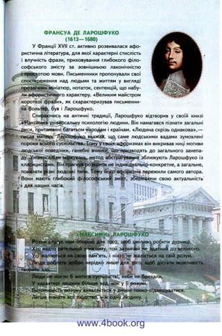 ФРАНСУА ДЕ ЛАРОШФУКО
(1613-1680)
У Франції XVII ст. активно розвивалася афо­
ристична література, для якої характерні стислість
і влучність фрази, приховування глибокого філо­
софського змісту за зовнішньою лаконічністю
- t простотою мови. Письменники пропонували свої
спостереження над людьми та життям у вигляді
прозаїчних мініатюр, нотаток, сентенцій, що набу­
ли афористичного характеру. «Великим майстром
короткої фраі^и», як схарактеризував письменни­
ка Вольтер, був і Ларошфуко.
Спираючись на античні традиції, Ларошфуко відтворив у своїй книзі
.«Максими» універсальну психологію людини. Він намагався пізнати загальні
р^іси, притаманні багатьом народам і країнам. «Людина скрізь однакова»,—
пис^в митець/Зіаі^іифукр. вважав, що саме людськими вадами зумовлені
пороки всьоі-о суспільства. Тому'угвоіх афрризмах він викривав ниці мотиви
людської поведінки, ганебні вчинки, що яриадодять до загального занепа-
ду.^ніверсалізм міркувань, метод абстрагування зближують Ларошфуко із
кл.4І1ЦИС |ми.
_^|зні
• Вони мають гг
показати ї
Вігі прагнуврозкрити не індивідуально-конкретне, а загальне,
іюдсфі типи. Tofiy йогр афоризми пережили самого автора,
ибокйй фі4[ософський зміст, зберігаючи свою актуальність
1 для наших часів.
■у
& І .
Хто надто
У с і ж а л ію т|р < ^ ^
.Люди
творйти зло.
«ІАРОШФУТГО
о гю ? ^ для того, щоб аміливо^ робити дурниці.
у-^Ейому, той заі?вичіай «е здатний до великого.
паі^Гять, і ніхіо'не жаліється на свій розум,
ерідко лише' для^ трго^ate® аістаті^^ожлив
й ' ^ ' V. ;
іІаСя^г б ж иш в суспільстві, якби не брехали.
'У характері людини більше вад, ніж у її розумі.
Витонченість-розуму виявляється у вмінні тонко підлещуватися.
Легше пізнати все людствоГ^іж одну людину. ,
www.4book.org
 