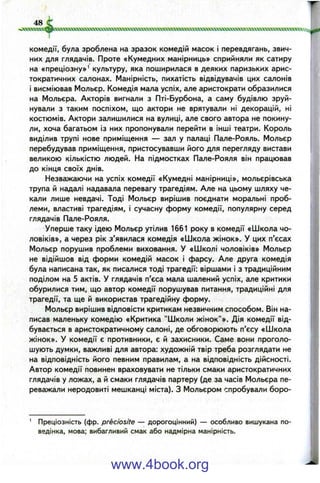 48
комедії, була зроблена на зразок комедій масок і перевдягань, звич­
них для глядачів. Проте «Кумедних манірниць» сприйняли як сатиру
на «преціозну»' культуру, яка поширилася в деяких паризьких арис­
тократичних салонах. Манірність, пихатість відвідувачів цих салонів
і висміював Мольєр. Комедія мала успіх, але аристократи образилися
на Мольєра. Акторів вигнали з Пті-Бурбона, а саму будівлю зруй­
нували з таким поспіхом, що актори не врятували ні декорацій, ні
костюмів. Актори залишилися на вулиці, але свого автора не покину­
ли, хоча багатьом із них пропонували перейти в інші театри. Король
виділив трупі нове приміщення — зал у палаці Пале-Рояль. Мольєр
перебудував приміщення, пристосувавши його для перегляду вистави
великою кількістю людей. На підмостках Пале-Рояля він працював
до кінця своїх днів.
Незважаючи на успіх комедії «Кумедні манірниці», мольєрівська
трупа й надалі надавала перевагу трагедіям. Але на цьому шляху че­
кали лише невдачі. Тоді Мольєр вирішив поєднати моральні проб­
леми, властиві трагедіям, і сучасну форму комедії, популярну серед
глядачів Пале-Рояля.
Уперше таку ідею Мольєр утілив 1661 року в комедії «Школа чо­
ловіків», а через рік з’явилася комедія «Школа жінок». У цих п’єсах
Мольєр порушив проблеми виховання. У «Школі чоловіків» Мольєр
не відійшов від форми комедій масок і фарсу. Але друга комедія
була написана так, як писалися тоді трагедії: віршами і з традиційним
поділом на 5 актів. У глядачів п'єса мала шалений успіх, але критики
обурилися тим, що автор комедії порушував питання, традиційні для
трагедії, та ще й використав трагедійну форму.
Мольєр вирішив відповісти критикам незвичним способом. Він на­
писав маленьку комедію «Критика "Школи жінок"». Дія комедії від­
бувається в аристократичному салоні, де обговорюють п’єсу «Школа
жінок». У комедії є противники, є й захисники. Саме вони проголо­
шують думки, важливі для автора: художній твір треба розглядати не
на відповідність його певним правилам, а на відповідність дійсності.
Автор комедії повинен враховувати не тільки смаки аристократичних
глядачів у ложах, а й смаки глядачів партеру (де за часів Мольєра пе­
реважали неродовиті мешканці міста). З Мольєром спробували боро-
' Преціозність (фр. preciosite — дорогоцінний) — особливо вишукана по­
ведінка, мова; вибагливий смак або надмірна манірність.
www.4book.org
 