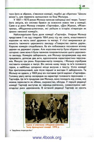 тися його ж зброєю, з’явилися комедії, подібні до «Критики "Школи
жінок"», але перемога залишилася на боці Мольєра.
У 1667— 1670 роках Мольєр написав найкращі свої твори. Талант
його зміцнів, він сміливо брався за освоєння нових тем у комедії.
Саме в ці роки Мольєр створює «Тартюфа», «Дон Жуана», «Мізан­
тропа», «Міщанина-шляхтича», які увійшли в історію літератури як
зразки «високої комедії».
Найскладнішою була доля комедії «Тартюф». Уперше Мольєр
представив її на суд глядачів 1664 року під час свята, влаштованого
королем на честь своєї дружини та матері. У п’єсі викривалася ді­
яльність таємного церковного закладу «Товариство святих дарів».
Королю комедія сподобалася, бо він побоювався посилення впливу
церкви на державні справи. Але королева-матір була обурена такою
сатирою: саме вона й була таємною покровителькою цього церковно­
го закладу. Комедію заборонили, але Мольєр продовжував над нею
працювати, дописав два акти, вдосконалив характеристики персона­
жів. Минуло три роки. Королева-матір померла, і Мольєр спробував
поставити комедію в театрі. Він змінив назву твору та ім’я головного
героя, а найбільш сатиричні місця вилучив з тексту. Успіх комедії
був приголомшливий, але після першої ж вистави її заборонили. Та
Мольєр не здався, у 1669 році він поставив третій варіант «Тартюфа».
Головну увагу автор зосередив на характері головного персонажа —
Тартюфа. Це ім’я придумав сам Мольєр, воно походить від слова, яке
можна перекласти як обман, ошуканство, облуда. У першій редакції
комедії Тартюф виступав як чернець-святенник, символізуючи най-
огидніші риси церковників, в останній редакції Тартюф не носить
Сцена зі спектаклю «Міщанин-шляхтич».
Театр французької комедії. 1898 р.
4 "Зарубіжна література 9кл."
www.4book.org
 