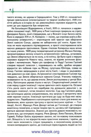 к»хоасокхкс№0(хоахсоях»х^^
такого впливу, як церква в Середньовіччі. Тож у XVII ст. починається
процес вивільнення інтелектуальної та творчої особистості. XVII сто­
ліття увійшло в історію як час революційних наукових відкриттів, але
шлях до цих відкриттів був непростим.
На батьківщині Відродження, в Італії, XVII ст. почалося з надзви­
чайно показової події. 1600 року в Римі інквізиція прирекла на страту
Джордано Бруно, який стверджував, що у Всесвіті існує багато світів.
Коли в середині XVI ст. Н. Копернік — поляк, що отримав освіту в Бо­
лонському університеті,— оприлюднив свій трактат про обертання
Землі навколо Сонця, церква не заборонила цієї книги. Адже гіпо­
теза не мала наукового підтвердження, а прості спостереження всім
наочно доводили протилежне. Однак гіпотези Коперніка мали вплив
на інших учених. 1609 року імператорський астроном Йоганн Кеплер,
проаналізувавши велику кількість астрономічних таблиць, установив,
що Земля обертається не по колу, а по еліпсу. Це було одне з перших
наукових відкриттів Нового часу, знання, не відоме античним філо­
софам і математикам. Через рік професор із Падуї Галілео Галілей
створив перший телескоп і, подивившись на небо, зробив нечувані
відкриття: він побачив гори на Місяці, супутники Юпітера, плями на
Сонці. Галілея запрошували в різні міста Італії, і люди із зацікавлен­
ням дивилися на нові зірки. Астрономічні спостереження Галілея під­
твердили, що Земля обертається навколо Сонця. Ученому повірили,
незважаючи на те, що церква вчила: Земля розташована у центрі Все­
світу. Католицька церква пішла в наступ. Сімдесятирічний учений по­
став перед судом інквізиції і мусив зректися своїх відкриттів. Останні
п’ять років свого життя він перебував під домашнім арештом і, за
присудом інквізиції, читав покаянні молитви. Суд над Галілеєм довів,
що католицька церква усвідомлювала, яку загрозу її авторитету несе
нове наукове знання. Інквізиція притягала до суду за будь-яке «віль­
нодумство». Перебування в католицьких країнах стало для вчених не­
безпечним, вони шукали притулку в протестантських країнах — Гол­
ландії, Англії. Француз Рене Декарт виїхав до Голландії, де створив
аналітичну геометрію, а також теорію про те, що весь світ підпорядко­
вується законам механіки. Знання цих законів давало можливість по­
яснити все, що оточувало людину. Рене Декарт, Блез Паскаль, Вільям
Гарвей, Роберт Бойль відкривали закони, які по-новому пояснювали
світ. Більшість із тих відкриттів мали практичне значення, і країни, де
вчені мали можливість плідно працювати, в економічному розвитку
почали випереджати країни, де інквізиція переслідувала людей за їхні
www.4book.org
 