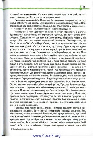 fIжxm мx0m жrrжJжm m жжrm Jжtт m JЖ Jxm JJrm rm жgжfжrJXfm т JЖ ^
І 81
ооосоюаос^иоооооосгу
і
а звичаї — жахливими. У середовищі «природних» людей, як про
нього розповідає Простак, усім править сила.
Гуронець отримав ім’я Простак, бо «завжди говорить те, що ду­
має, і робить те, що хоче». Опинившись у «цивілізованому світі». Про­
стак пізнає цей світ. І багато з того, що він спостерігає у «цивілізації»,
йому видається дивним, безглуздим і протиприродним.
Найперше, з чим доводиться ознайомитися Простаку, є релігія.
Дізнавшись, що англійці не охрестили гуронця, всі гості абата були
обурені. Хрещення — ось що, на їхню думку, відрізняє людину від
дикуна. Ця тема знаходить подальший розвиток. З’ясовується, що
Простак — небіж абата Керкабона, син його брата-капітана. Не ма­
ючи власних дітей, абат утішається, що тепер буде кому передати
у спадок свою посаду пріора монастиря, і прагне навернути небожа
до християнства. Отже, бажання пастиря Керкабона охрестити Про­
стака випливають не стільки з його турбот про душу небожа, як про
його статки. Простак читав Біблію, і в його не затьмареній забобона­
ми голові виникали такі питання, що й пана пріора ставили «в дуже
скрутне становище». Але не тільки пан пріор погано знався на свя­
щенній історії. Простака хрестили й дали нове ім’я — Геркулес, ім’я
античного, тобто марновірного, героя. На хрестинах був присутній
пан єпископ, який усе розпитував, що то за християнський святий Гер­
кулес, про якого він ніколи не чув. Знайшовся дяк, який «знав» про
«священні Геркулесові подвиги». Від звинувачень святих отців у неві­
гластві Вольтер переходить до критики церковних і суспільних норм.
Охрестившись, знявши із себе «минулі гріхи», Простак був готовий до
нового життя. І першим випробуванням у цьому житті стало для нього
кохання. Простак покохав панну де-Сент-Ів і щиро їй у тім признався.
Цнотлива панна, хоча й сама була вже давно закохана у Простака,
просила його поговорити про почуття до неї з паном пріором, з її
братом і дістати їхню згоду на шлюб. Простак був вражений і навіть
розгніваний: навіщо йому говорити про свої почуття дядькові, адже
він не в нього закохався.
Гуронець має ясний розум, але він не може збагнути звичаїв «ци­
вілізованих людей», бо ті звичаї суперечать природі людини. Так,
дізнавшись, у кого закоханий Простак, пан пріор запевнив, що шлюб
між його небожем і панною де-Сент-Ів неможливий, бо вона — його
хрещена мати. Цього Простак вже ніяк не міг збагнути: чому участь
панни де-Сент-Ів у церемонії його хрестин робить неможливим їхній
шлюб. Аби втішити небожа, сестра пана пріора сказала, що треба
6 "Зарубіжна література 9кл.’
www.4book.org
 