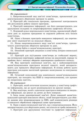 103
§ 5. Пристрої виведення інформації. Мультимедійне обладнання
По горизонталі:
1.	Енергонезалежний вид пам’яті комп’ютера, призначений для
довгострокового зберігання програм та даних.
2.	Пристрій або спеціальна програма, призначені контролювати
або регулювати роботу іншого пристрою.
4.	Пристрій виведення інформації, що його використовують для
друкування складних та широкоформатних графічних об’єктів.
7.	Основний вузол персонального комп’ютера, призначений оброб­
ляти дані за заданою програмою та керувати роботою всіх блоків
комп’ютера.
10.	 Один з базових пристроїв виведення інформації, що перетво-
рює вміст відеопам’яті на візуальні образи.
11.	 Назва енергонезалежного виду пам’яті комп’ютера, призна-
ченого довгостроково зберігати програми та дані.
13.	 Номер байта в запам’ятовувальному пристрої.
15.	 Основний пристрій уведення в комп’ютер літерно-символьної
інформації.
17.	 Пристрій для під’єднання комп’ютера до глобальної мережі,
що оптимально перетворює цифровий сигнал на аналоговий, передає та
приймає його і виконує обернене перетворення прийнятого сигналу.
19.	 Вид пристроїв зовнішньої пам’яті, що є найпоширенішим
запам’ятовувальним пристроєм великої ємності, який використо-
вують для тривалого зберігання інформації. В основу роботи цього
пристрою покладено магнітний принцип записування та зчитування
інформації.
20.	 Сучасний популярний вид зовнішнього запам’ятовувального
пристрою, що походить від ПЗП (є енергонезалежним), але працює
як оперативна пам’ять.
По вертикалі:
1.	Пристрій, який оптичним шляхом уводить у комп’ютер графіч-
ну інформацію, що до цього розміщувалася на аркуші паперу.
3.	Вид монітора, який є одночасно пристроєм виведення та введен-
ня інформації, що реагує на дотик до його поверхні.
5.	 Інша назва надоперативної пам’яті. Дуже швидкий запам’ято­
вувальний пристрій невеликого обсягу, який використовують для обмі-
ну даними між мікропроцесором та ОЗП, щоб компенсувати різницю
в швидкості обробляння інформації цими пристроями.
6.	Один з видів спеціальної пам’яті, що є енергонезалежним. Його
використовують для зберігання даних, які ніколи не треба змінювати.
7.	Пристрій для друкування текстової та графічної інформації.
 