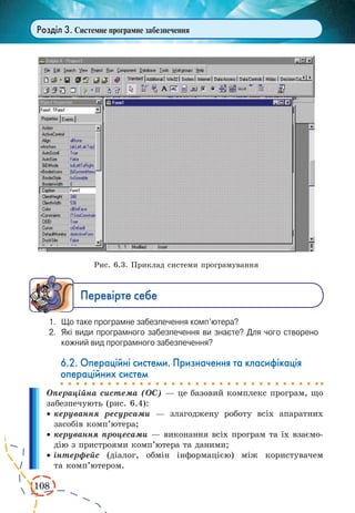 108
Розділ 3. Системне програмне забезпечення
Рис. 6.3. Приклад системи програмування
Ïåðåâ³ðте ñåáå
1.	 Що таке програмне забезпечення комп’ютера?
2.	 Які види програмного забезпечення ви знаєте? Для чого створено
кожний вид програмного забезпечення?
6.2. Операційні системи. Призначення та класифікація
операційних систем
Операційна система (ОС) — це базовий комплекс програм, що
забезпечують (рис. 6.4):
·	керування ресурсами — злагоджену роботу всіх апаратних
засобів комп’ютера;
·	керування процесами — виконання всіх програм та їх взаємо-
дію з пристроями комп’ютера та даними;
·	інтерфейс (діалог, обмін інформацією) між користувачем
та комп’ю­тером.
 