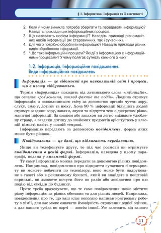 11
2.	 Коли й чому виникла потреба зберігати та передавати інформацію?
Наведіть приклади цих інформаційних процесів.
3.	 Що називають носієм інформації? Наведіть прикладі різноманіт­
них носіїв інформації (як старовинних, так і сучасних).
4.	 Для чого потрібно обробляти інформацію? Наведіть приклади різних
видів обробляння інформації.
5.	 *Що таке інформаційні процеси? Які дії з інформацією є інформацій­
ними процесами? У чому полягає сутність кожного з них?
1.2. Інформація. Інформаційне повідомлення.
Види інформаційних повідомлень
Інформація — це відомості про навколишній світ і процеси,
що в ньому відбуваються.
Термін «інформація» походить від латинського слова «informatio»,
що означає «роз’яснення, виклад фактів та подій». Людина отримує
інформацію з навколишнього світу за допомогою органів чуття: зору,
слуху, смаку, дотику та нюху. Хоча 90 % інформації більшість людей
отримує завдяки зору, запахи, звуки та відчуття теж є джерелом різно-
манітної інформації. За смаком або запахом ви легко впізнаєте улюбле-
ну страву, а завдяки дотику до знайомих предметів орієнтуєтесь у влас-
ній кімнаті навіть у повній темряві.
Інформацію передають за допомогою повідомлень, форма яких
може бути різною.
Повідомлення — це дані, що підлягають передаванню.
Якщо ви телефонуєте другу, то під час розмови ви отримуєте
повідомлення в усній формі. Інформація, наведена у цьому пара-
графі, подана у письмовій формі.
Ту саму інформацію можна передати за допомогою різних повідом­
лень. Наприклад, повідомлення про відкриття сучасного гіпермарке-
ту ви можете побачити по телевізору, воно може бути надрукова-
не в газеті або в рекламному буклеті, який ви знайдете в поштовій
скриньці, ви зможете почути його по радіо або довідатися про цю
подію від сусідів по будинку.
Проте треба враховувати, що те саме повідомлення може містити
різну інформацію за різних обставин та для різних людей. Наприклад,
повідомлення про те, що ваш клас непогано написав контрольну робо-
ту з хімії, для вас може означати ймовірність отримання однієї оцінки,
а для вашого сусіда по парті — зовсім іншої. Усе залежить від вашого
§ 1. Інформатика. Інформація та її властивості
 