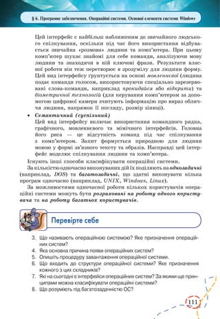 111
§ 6. Програмне забезпечення. Операційні системи. Основні елементи системи Windows
Цей інтерфейс є найбільш наближеним до звичайного людсько-
го спілку­ван­ня, оскільки під час його викорис­тання відбува-
ється звичайна «розмова» людини та комп’ютера. При цьому
комп’ютер шукає знайомі для себе команди, аналізуючи мову
людини та знаходячи в ній ключові фрази. Результати влас-
ної роботи він теж перетворює в зрозумілу для людини форму.
Цей вид інтерфейсу ґрунтується на основі мовленнєвої (людина
подає команди голосом, використовуючи спеціально зарезерво-
вані слова-команди, наприклад прокидайся або відкрити) та
біометричної технологій (для керування комп’ютером за допо-
могою цифрової камери зчитують інформацію про вираз облич-
чя людини, напрямок її погляду, розмір зіниці).
·	 Семантичний (суспільний)
Цей вид інтерфейсу включає використання командного рядка,
графічного, мовленнєвого та мімічного інтерфейсів. Головна
його риса — це відсутність команд під час спілкування
з  комп’ютером. Запит формується природною для людини
мовою у формі зв’язного тексту та образів. Насправді цей інтер-
фейс моделює спілкування людини та комп’ютера.
Існують інші способи класифікувати операційні системи.
Закількістюодночасновиконуванихдійїхподіляютьна однозадачні
(наприклад, DOS) та багатозадачні, що здатні виконувати кілька
програм одночасно (наприклад, UNIX, Windows, Linux).
За можливостями одночасної роботи кількох користувачів опера-
ційні системи можуть бути розраховані на роботу одного користу-
вача та на роботу багатьох користувачів.
Ïåðåâ³ðте ñåáå
3.	 Що називають операційною системою? Яке призначення операцій­
них систем?
4.	 Яка основна причина появи операційних систем?
5.	 Опишіть процедуру завантаження операційної системи.
6.	 Що входить до структури операційної системи? Яке призначення
кожного з цих складників?
7.	 Які на сьогодні є інтерфейси операційних систем? За якими ще прин­
ципами можна класифікувати операційні системи?
8.	 Що розуміють під багатозадачністю ОС?
 