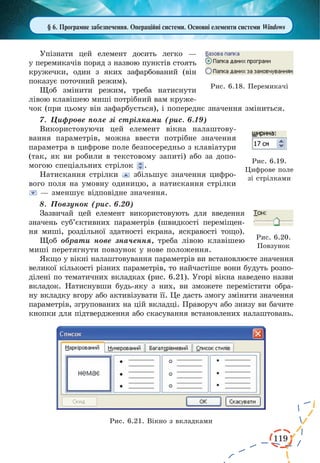 119
§ 6. Програмне забезпечення. Операційні системи. Основні елементи системи Windows
Упізнати цей елемент досить легко —
у перемикачів поряд з назвою пунктів стоять
кружечки, один з яких зафарбований (він
показує поточний режим).
Щоб змінити режим, треба натиснути
лівою клавішею миші потрібний вам круже-
чок (при цьому він зафарбується), і попереднє значення зміниться.
7.	 Цифрове поле зі стрілками (рис. 6.19)
Використовуючи цей елемент вікна налаштову-
вання параметрів, можна ввести потрібне значення
параметра в цифрове поле безпосередньо з клавіатури
(так, як ви робили в текстовому запиті) або за допо-
могою спеціальних стрілок .
Натискання стрілки збільшує значення цифро-
вого поля на умовну одиницю, а натискання стрілки
— зменшує відповідне значення.
8.	 Повзунок (рис. 6.20)
Зазвичай цей елемент використовують для введення
значень суб’єктивних параметрів (швидкості переміщен-
ня миші, роздільної здатності екрана, яскравості тощо).
Щоб обрати нове значення, треба лівою клавішею
миші перетягнути повзунок у нове положення.
Якщо у вікні налаштовування параметрів ви встановлюєте значення
великої кількості різних параметрів, то найчастіше вони будуть розпо-
ділені по тематичних вкладках (рис. 6.21). Угорі вікна наведено назви
вкладок. Натиснувши будь-яку з них, ви зможете перемістити обра-
ну вкладку вгору або активізувати її. Це дасть змогу змінити значення
параметрів, згрупованих на цій вкладці. Праворуч або знизу ви бачите
кнопки для підтвердження або скасування встановлених налаштовань.
Рис. 6.21. Вікно з вкладками
Рис. 6.18. Перемикачі
Рис. 6.19.
Цифрове поле
зі стрілками
Рис. 6.20.
Повзунок
 