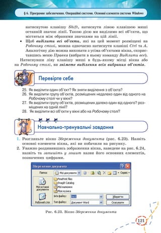 121
§ 6. Програмне забезпечення. Операційні системи. Основні елементи системи Windows
натиснутою клавішу Shift, натиснути лівою клавішею миші
останній значок лінії. Такою дією ми виділимо всі об’єкти, що
містяться між обраними значками на цій лінії.
·	 Щоб виділити всі об’єкти, які на цей момент розміщені на
Робочому столі, можна одночасно натиснути клавіші Ctrl та А.
Аналогічну дію можна виконати з усіма об’єктами вікна, скорис-
тавшись меню Правка (вибрати в ньому команду Виділити все).
Натиснувши ліву клавішу миші в будь-якому місці вікна або
на Робочому столі, ви знімете виділення всіх вибраних об’єктів.
Ïåðåâ³ðте ñåáå
25.	 Як виділити один об’єкт? Як зняти виділення з об’єкта?
26.	 Як виділити групу об’єктів, розміщених недалеко один від одного на
Робочому столі чи у вікні?
27.	 Як виділити групу об’єктів, розміщених далеко один від одного? роз­
міщених на одній лінії?
28.	 Як виділити всі об’єкти у вікні або на Робочому столі?
Íàâ÷àëüíî-òðåíóâàëüí³ çàâäàííÿ
1.	Розгляньте вікно Збереження документа (рис. 6.23). Назвіть
основні елементи вікна, які ви побачили на рисунку.
2.	Уважно роздивившись зображення вікна, наведене на рис. 6.24,
назвіть та запишіть у зошит назви його основних елементів,
позначених цифрами.
Рис. 6.23. Вікно Збереження документа
 