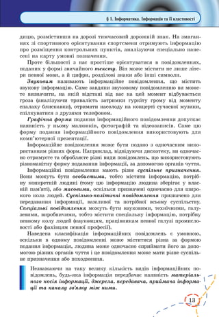 13
дицю, розмістивши на дорозі тимчасовий дорожній знак. На змаган-
нях зі спортивного орієнтування спортсмени отримують інформацію
про розміщення контрольних пунктів, аналізуючи спеціально нане-
сені на карту умовні позначення.
Проте більшості з нас простіше орієнтуватися в повідомленнях,
поданих у формі звичайного тексту. Він може містити не лише літе-
ри певної мови, а й цифри, розділові знаки або інші символи.
Звуковим називають інформаційне повідомлення, що містить
звукову інформацію. Саме завдяки звуковому повідомленню ви може-
те визначити, на якій відстані від вас на цей момент відбувається
гроза (аналізуючи тривалість затримки гуркіту грому від моменту
спалаху блискавки), отримати насолоду на концерті сучасної музики,
спілкуватися з друзями телефоном.
Графічна форма подання інформаційного повідомлення допускає
наявність у ньому малюнків, фотографій та відеозаписів. Саме цю
форму подання інформаційного повідомлення використовують для
комп’ютерної презентації.
Інформаційне повідомлення може бути подано з одночасним вико-
ристанням різних форм. Наприклад, відвідуючи дискотеку, ви одночас-
но отримуєте та обробляєте різні види повідомлень, що використовують
різноманітну форму подавання інформації, за допомогою органів чуття.
Інформаційні повідомлення мають різне суспільне призначення.
Вони можуть бути особистими, тобто містити інформацію, потріб-
ну конкретній людині (тому цю інформацію людина зберігає у влас-
ній пам’яті), або масовими, оскільки призначені одночасно для широ-
кого кола людей. Суспільно-політичні повідомлення призначено для
передавання інформації, важливої та потрібної всьому суспільству.
Спеціальні повідомлення можуть бути науковими, технічними, галу-
зевими, виробничими, тобто містити спеціальну інформацію, потрібну
певному колу людей (науковцям, працівникам певної галузі промисло-
вості або фахівцям певної професії).
Наведена класифікація інформаційних повідомлень є умовною,
оскільки в одному повідомленні може міститися різна за формою
подання інформація, людина може одночасно сприймати його за допо-
могою різних органів чуття і це повідомлення може мати різне суспіль-
не призначення або походження.
Незважаючи на таку велику кількість видів інформаційних по­­
відомлень, будь-яка інформація передбачає наявність матеріаль-
ного носія інформації, джерела, передавача, приймача інформа-
ції та каналу зв’язку між ними.
§ 1. Інформатика. Інформація та її властивості
 