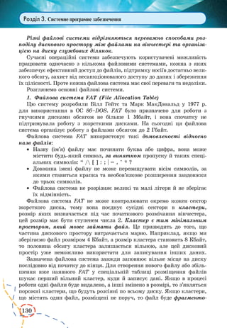 130
Розділ 3. Системне програмне забезпечення
Різні файлові системи відрізняються переважно способами роз-
поділу дискового простору між файлами на вінчестері та організа-
цією на диску службових ділянок.
Сучасні операційні системи забезпечують користувачеві можливість
працювати одночасно з кількома файловими системами, кожна з яких
забезпечує ефективний доступ до файлів, підтримку носіїв достатньо вели-
кого обсягу, захист від несанкціонованого доступу до даних і збереження
їх цілісності. Проте кожна файлова система має свої переваги та недоліки.
Розглянемо основні файлові системи.
1.	 Файлова система FAT (File Allocation Table)
Цю систему розробили Білл Гейтс та Марк МакДональд у 1977 р.
для використання в ОС 86–DOS. FAT було призначено для роботи з
гнучкими дисками обсягом не більше 1 Мбайт, і вона спочатку не
підтримувала роботу з жорсткими дисками. На сьогодні ця файлова
система організує роботу з файлами обсягом до 2 Гбайт.
Файлова система FAT використовує такі домовленості відносно
назв файлів:
·	 Назву (ім’я) файлу має починати буква або цифра, вона може
містити будь-який символ, за винятком пропуску й таких спеці-
альних символів: “ / [ ] : ; | = , ^ * ?
·	 Довжина імені файлу не може перевищувати вісім символів, за
якими ставиться крапка та необов’язкове розширення завдовжки
до трьох символів.
·	 Файлова система не розрізняє великі та малі літери й не зберігає
їх відмінність.
Файлова система FAT не може контролювати окремо кожен сектор
жорсткого диска, тому вона поєднує сусідні сектори в кластери,
розмір яких визначається під час початкового розмічання вінчестера,
цей розмір має бути ступенем числа 2. Кластер є тим мінімальним
простором, який може займати файл. Це призводить до того, що
частина дискового простору витрачається марно. Наприклад, якщо ми
зберігаємо файл розміром 4 Кбайт, а розмір кластера становить 8 Кбайт,
то половина обсягу кластера залишається вільною, але цей дисковий
простір уже неможливо використати для записування інших даних.
Зазначена файлова система завжди заповнює вільне місце на диску
послідовно від початку до кінця. Для створення нового файлу або збіль-
шення вже наявного FAT у спеціальній таблиці розміщення файлів
шукає перший вільний кластер, куди й записує дані. Якщо в процесі
роботи одні файли буде видалено, а інші змінено в розмірі, то з’являться
порожні кластери, що будуть розсіяні по всьому диску. Якщо кластери,
що містять один файл, розміщені не поруч, то файл буде фрагменто-
 