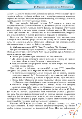 131
ваним. Наявність таких фрагментованих файлів суттєво знижує ефек-
тивність роботи, оскільки голівки зчитування/записування, шукаючи
черговий кластер з наступним фрагментом файлу, повинні рухатися від
однієї ділянки жорсткого диска до іншої.
Ще один недолік файлової системи FAT полягає в тому, що
її продуктивність суттєво залежить від кількості файлів у одній папці.
Якщо папка містить близько тисячі файлів, то операція зчитування
списку файлів у каталозі може тривати декілька хвилин. Це пов’язане
з тим, що в системі FAT каталог має лінійну невпорядковану структу-
ру, а назви файлів у папках розміщені в порядку їх створення.
Оскільки цю файлову систему проектували для використання
в  операційній системі, розрахованій на роботу лише одного користу-
вача, то вона не передбачає зберігання інформації про власника файлу
або повноважень доступу до файлу чи папки.
2.	 Файлова система NTFS (New Technology File System)
Цю файлову систему було створено для операційної системи Windows.
Вона дає змогу використовувати довгі назви файлів, що підпорядкову-
ються таким правилам:
·	 Назва файлу може бути завдовжки до 255 символів.
·	 До імені можна включати кілька символів пропуску та крапок,
але текст після останньої крапки є розширенням.
·	 Файлова система не розрізняє великі та малі літери, але зберігає
регістр кожної літери.
Для сумісності з файловою системою FAT система NTFS самостійно
генерує з цих довгих назв короткі за такими правилами:
·	 Із довгої назви видаляються всі символи, що не можуть входити
до назви в системі FAT. Із назви файлу видаляються всі крапки,
розміщені на початку, у кінці та в середині назви, крім останньої.
·	 Назву файлу обрізають до шести символів, у кінець назви додають
~1. До трьох символів обрізають розширення, розміщене за крапкою.
·	 Отримані літери перетворюють на великі. Якщо так створена
коротка назва файлу вже є, то збільшують число в рядку ~1.
Файлова система NTFS дає змогу зберігати файли обсягом 16 Тбайт
(244
байт) та містить убудований засіб стиснення файлів у реально-
му часі. Для зменшення фрагментації ця система завжди намагається
зберігати файли в неперервних блоках, використовуючи для їх пошу-
ку структуру каталогів у формі дерева. Завдяки цьому впорядкуванню
пошук файлів у папках відбувається досить швидко.
Систему NTFS було розроблено як файлову систему, що здат-
на відновлюватися. Кожну операцію введення/виведення, що змінює
файл, система розглядає як неподільний блок. Під час змінювання
§ 7. Збереження даних на комп’ютері. Файлові системи
 