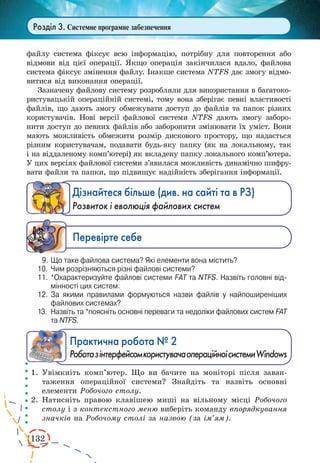 132
Розділ 3. Системне програмне забезпечення
файлу система фіксує всю інформацію, потрібну для повторення або
відмови від цієї операції. Якщо операція закінчилася вдало, файлова
система фіксує змінення файлу. Інакше система NTFS дає змогу відмо-
витися від виконання операції.
Зазначену файлову систему розробляли для використання в багатоко-
ристувацькій операційній системі, тому вона зберігає певні властивості
файлів, що дають змогу обмежувати доступ до файлів та папок різних
користувачів. Нові версії файлової системи NTFS дають змогу заборо-
нити доступ до певних файлів або заборонити змінювати їх уміст. Вони
мають можливість обмежити розмір дискового простору, що надається
різним користувачам, подавати будь-яку папку (як на локальному, так
і на віддаленому комп’ютері) як вкладену папку локального комп’ютера.
У цих версіях файлової системи з’явилася можливість динамічно шифру-
вати файли та папки, що підвищує надійність зберігання інформації.
Дізнайтеся більше (див. на сайті та в РЗ)
Розвиток і еволюція файлових систем
Ïåðåâ³ðте ñåáå
9.	Що таке файлова система? Які елементи вона містить?
10.	 Чим розрізняються різні файлові системи?
11.	 *Охарактеризуйте файлові системи FAT та NTFS. Назвіть головні від­
мінності цих систем.
12.	 За якими правилами формуються назви файлів у найпоширеніших
файлових системах?
13.	 Назвіть та *поясніть основні переваги та недоліки файлових систем FAT
та NTFS.
Практична робота № 2
РоботазінтерфейсомкористувачаопераційноїсистемиWindows
1.	Увімкніть комп’ютер. Що ви бачите на моніторі після заван-
таження операційної системи? Знайдіть та назвіть основні
елементи Робочого столу.
2.	Натисніть правою клавішею миші на вільному місці Робочого
столу і з контекстного меню виберіть команду впорядкування
значків на Робочому столі за назвою (за ім’ям).
 