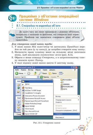 135
Працюймо з об’єктами операційної
системи Windows
8.1. Створюймо та видаляймо об’єкти
До цього часу ми лише працювали з різними об’єктами,
наприклад з папками та файлами, які створили інші корис-
тувачі. Прийшов час навчитися створювати різні об’єкти
самостійно.
Для створення нової папки треба:
1.	У вікні папки Мій комп’ютер чи застосунку Провідник пере-
йти на той диск (у ту папку), де потрібно створити нову папку.
2.	Натиснути праву клавішу миші на вільному місці поточного
вікна, щоб викликати контекстне меню (рис. 8.1).
3.	Обрати в меню команду Створити, а в запропонованому спис-
ку вказати пункт Папку.
4.	У полі підпису нової папки ввести її змістову назву.
Рис. 8.1. Створення папки
8
§ 8. Працюймо з об’єктами операційної системи Windows
 