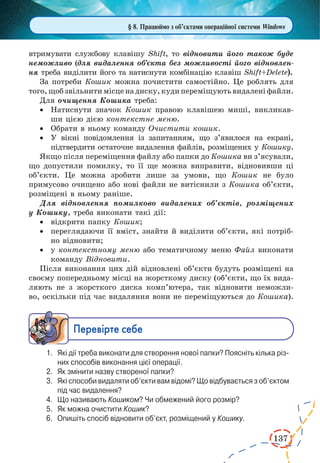 137
§ 8. Працюймо з об’єктами операційної системи Windows
втримувати службову клавішу Shift, то відновити його також буде
неможливо (для видалення об’єкта без можливості його відновлен-
ня треба виділити його та натиснути комбінацію клавіш Shift+Delete).
За потреби Кошик можна почистити самостійно. Це роблять для
того, щоб звільнити місце на диску, куди переміщують видалені файли.
Для очищення Кошика треба:
·	 Натиснути значок Кошик правою клавішею миші, викликав-
ши цією дією контекстне меню.
·	 Обрати в ньому команду Очистити кошик.
·	 У вікні повідомлення із запитанням, що з’явилося на екрані,
підтвердити остаточне видалення файлів, розміщених у Кошику.
Якщо після переміщення файлу або папки до Кошика ви з’ясували,
що допустили помилку, то її ще можна виправити, відновивши ці
об’єкти. Це можна зробити лише за умови, що Кошик не було
примусово очищено або нові файли не витіснили з Кошика об’єкти,
розміщені в ньому раніше.
Для відновлення помилково видалених об’єктів, розміщених
у Кошику, треба виконати такі дії:
·	 відкрити папку Кошик;
·	 переглядаючи її вміст, знайти й виділити об’єкти, які потріб-
но відновити;
·	 у контекстному меню або тематичному меню Файл виконати
команду Відновити.
Після виконання цих дій відновлені об’єкти будуть розміщені на
своєму попередньому місці на жорсткому диску (об’єкти, що їх вида-
ляють не з жорсткого диска комп’ютера, так відновити неможли-
во, оскільки під час видаляння вони не переміщуються до Кошика).
Ïåðåâ³ðте ñåáå
1.	 Які дії треба виконати для створення нової папки? Поясніть кілька різ­
них способів виконання цієї операції.
2.	 Як змінити назву створеної папки?
3.	 Які способи видаляти об’єкти вам відомі? Що відбувається з об’єктом
під час видалення?
4.	 Що називають Кошиком? Чи обмежений його розмір?
5.	 Як можна очистити Кошик?
6.	 Опишіть спосіб відновити об’єкт, розміщений у Кошику.
 