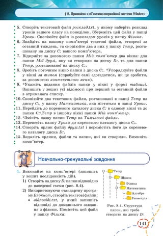 141
§ 8. Працюймо з об’єктами операційної системи Windows
5.	Створіть текстовий файл розклад.txt, у якому наберіть розклад
уроків вашого класу на понеділок. Збережіть цей файл у папці
Уроки. Скопіюйте файл із розкладом уроків у папку Фізика.
6.	Знайдіть на вашому комп’ютері текстові файли, створені за
останній тиждень, та скопіюйте два з них у папку Temp, розта-
шовану на диску С: вашого комп’ютера.
7.	Відкрийте за допомогою папки Мій комп’ютер два вікна: для
папки Мої друзі, яку ви створили на диску D:, та для папки
Temp, розташованої на диску С:.
8.	Зробіть поточним вікно папки з диска С:. *Упорядкуйте файли
у вікні за типом (спробуйте самі здогадатися, як це зробити,
за допомогою контекстного меню).
9.	*Укажіть подання файлів папки у вікні у формі таблиці.
Запишіть у зошит усі відомості про перший та останній файли
з отриманого списку.
10.	Скопіюйте два текстових файли, розташовані в папці Temp на
диску С:, у папку Математика, яка міститься в папці Уроки.
11.	Перейдіть до кореневого каталогу диска С: в одному вікні та до
папки С:Temp в іншому вікні папки Мій комп’ютер.
12.	*Змініть назву папки Temp на Тимчасові файли.
13.	Перенесіть папку Уроки до кореневого каталогу диска С:.
14.	Створіть ярлик файлу друзі.txt і перемістіть його до коренево-
го каталогу диска D:.
15.	Видаліть ярлики, файли та папки, які ви створили. Вимкніть
комп’ютер.
Íàâ÷àëüíî-òðåíóâàëüí³ çàâäàííÿ
1.	Виконайте на комп’ютері (запишіть
у зошит послідовність дій).
1)	 Створіть на диску D: папки відповідно
до наведеної схеми (рис. 8.4).
2)	 Використовуючи стандартну програ-
муБлокнот,створітьтекстовіфайли:
·	 відповіді.txt, у який запишіть
відповіді до домашнього завдан-
ня з фізики. Помістіть цей файл
у папку Фізика;
Рис. 8.4. Структура
папок, які треба
створити на диску D:
 