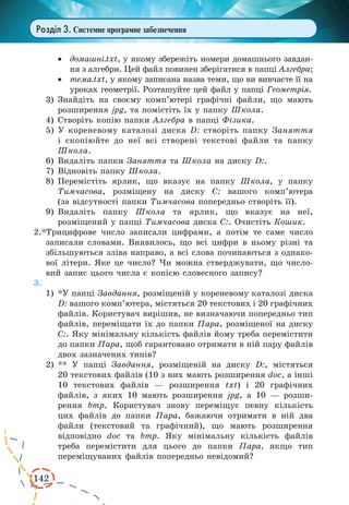142
Розділ 3. Системне програмне забезпечення
·	 домашні.txt, у якому збережіть номери домашнього завдан-
ня з алгебри. Цей файл повинен зберігатися в папці Алгебра;
·	 тема.txt, у якому записана назва теми, що ви вивчаєте її на
уроках геометрії. Розташуйте цей файл у папці Геометрія.
3)	Знайдіть на своєму комп’ютері графічні файли, що мають
розширення jpg, та помістіть їх у папку Школа.
4)	Створіть копію папки Алгебра в папці Фізика.
5)	У кореневому каталозі диска D: створіть папку Заняття
і  скопіюйте до неї всі створені текстові файли та папку
Школа.
6)	Видаліть папки Заняття та Школа на диску D:.
7)	Відновіть папку Школа.
8)	Перемістіть ярлик, що вказує на папку Школа, у папку
Тимчасова, розміщену на диску С: вашого комп’ютера
(за відсутності папки Тимчасова попередньо створіть її).
9)	Видаліть папку Школа та ярлик, що вказує на неї,
розміщений у папці Тимчасова диска С:. Очистіть Кошик.
2.*Трицифрове число записали цифрами, а потім те саме число
записали словами. Виявилось, що всі цифри в ньому різні та
збільшуються зліва направо, а всі слова починаються з однако-
вої літери. Яке це число? Чи можна стверджувати, що число-
вий запис цього числа є копією словесного запису?
3.
1)	*У папці Завдання, розміщеній у кореневому каталозі диска
D: вашого комп’ютера, містяться 20 текстових і 20 графічних
файлів. Користувач вирішив, не визначаючи попередньо тип
файлів, переміщати їх до папки Пара, розміщеної на диску
С:. Яку мінімальну кількість файлів йому треба перемістити
до папки Пара, щоб гарантовано отримати в ній пару файлів
двох зазначених типів?
2)	** У папці Завдання, розміщеній на диску D:, містяться
20 текстових файлів (10 з них мають розширення doc, а інші
10 текстових файлів — розширення txt) і 20 графічних
файлів, з яких 10 мають розширення jpg, а 10 — розши-
рення bmp. Користувач знову переміщує певну кількість
цих файлів до папки Пара, бажаючи отримати в ній два
файли (текстовий та графічний), що мають розширення
відповідно doc та bmp. Яку мінімальну кількість файлів
треба перемістити для цього до папки Пара, якщо тип
переміщуваних файлів попередньо невідомий?
 