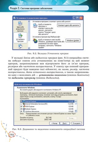 144
Розділ 3. Системне програмне забезпечення
У вкладці Зміна або видалення програм (рис. 9.1) операційна систе-
ма побудує список усіх установлених на комп’ютері на  цей момент
програм, запропонувавши вам відсортувати його за ім’ям програм,
розміром або частотою використання. У списку про кожний програм-
ний продукт буде наведено такі відомості, як назва, розмір, частота
використання, дата останнього використання, а також запропонова-
но одну з можливих дій — установити оновлення (кнопка Замінити)
чи видалити програму (кнопка Видалити).
Рис. 9.2. Вкладка Установка програм
Рис. 9.3. Додавання та видалення компонентів операційної системи
 