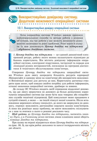 149
Використовуймо довідкову систему.
Додаткові можливості операційної системи
10.1. Використовуймо довідку операційної системи
Хоча операційна система Windows завжди пропонує
найуніверсальніші способи та методи роботи з різними
об’єктами, під час роботи у вас можуть виникнути різно-
манітні запитання та деякі проблеми. Розв’язати й усуну-
ти їх вам допоможуть Центр довідки та  підтримки
і вбудована довідкова система.
1. Центр довідки та підтримки — це єдиний динамічний елек-
тронний ресурс, роботу якого можна налаштувати відповідно до
бажань користувача. Він містить довідкову інформацію опера-
ційної системи, електронні підручники, інструкції та поради для
ліквідації різних несправностей, посилання на програми діагнос-
тики й технічного обслуговування комп’ютера.
Створення Центру довідки та підтримки операційної систе-
ми Windows дало змогу зосередити більшість ресурсів корпорації
Майкрософт в єдиному місці на комп’ютері або використати можливос-
ті Всесвітньої мережі для доступу до них. Користувачу достатньо ство-
рити один запит, щоб швидко знайти потрібну для роботи інформацію,
останні оновлення операційної системи, драйвери та новини.
До складу ОС Windows входить засіб отримання віддаленої допомо-
ги, що дає змогу звернутися по допомогу до більш досвідчених корис-
тувачів операційної системи (це може бути ваш товариш або співробіт-
ник служби технічної підтримки). Цей консультант може працювати в
сусідній кімнаті, а може — на іншій півкулі нашої планети. Після вста-
новлення мережного зв’язку спеціаліст, до якого ви звернулися по допо-
могу, отримує можливість дистанційно керувати вашим комп’ютером.
А поки він розв’язує вашу проблему, ви маєте можливість спілкувати-
ся з ним та вчитися в нього в режимі реального часу.
Щоб увійти до Центру довідки та підтримки, натисніть кноп-
ку Пуск, а в Головному меню системи лівою клавішею миші оберіть
команду Довідка та підтримка.
При цьому на екрані відкриється вікно Центру довідки та підтрим-
ки (рис. 10. 1), що крім рядка заголовка та панелі інструментів містить
дві області.
10
§ 10. Використовуймо довідкову систему. Додаткові можливості операційної системи
 
