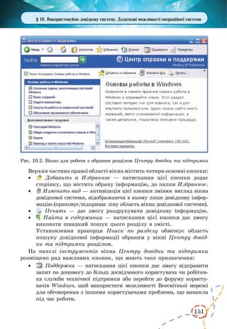 151
§ 10. Використовуймо довідкову систему. Додаткові можливості операційної системи
Рис. 10.2. Вікно для роботи з обраним розділом Центру довідки та підтримки
Верхня частина правої області вікна містить чотири основні кнопки:
·	 Добавить в Избранное — натискання цієї кнопки додає
сторінку, що містить обрану інформацію, до папки Избранное.
·	 Изменить вид — активізація цієї кнопки змінює вигляд вікна
довідкової системи, відображаючи в ньому лише довідкову інфор-
мацію (приховує/відкриває ліву область вікна довідкової системи).
·	 Печать — дає змогу роздрукувати довідкову інформацію.
·	 Найти в содержании — натискання цієї кнопки дає змогу
виконати швидкий пошук цього розділу в змісті.
Установлення прапорця Поиск по разделу обмежує область
пошуку довідкової інформації обраним у вікні Центру довід-
ки та підтримки розділом.
На панелі інструментів вікна Центру довідки та підтримки
розміщено ряд важливих кнопок, що мають таке призначення:
·	 Поддержка — натискання цієї кнопки дає змогу відправити
запит по допомогу до більш досвідченого користувача чи робітни-
ка служби технічної підтримки або перейти до форуму користу-
вачів Windows, щоб використати можливості Всесвітньої мережі
для обговорення з іншими користувачами проблеми, що виникла
під час роботи.
 