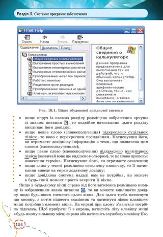 154
Розділ 3. Системне програмне забезпечення
·	 якщо поруч із назвою розділу розміщено зображення аркуша
зі знаком питання , то подвійне натискання цього розділу
викликає його довідку;
·	 якщо певне слово (словосполучення) підкреслено суцільною
лінією, то воно є перехресним посиланням. Натиснувши його,
ви отримаєте довідкову інформацію з теми, що позначена цим
словом (словосполученням);
·	 якщо певне слово (словосполучення) підкреслено пунктирною
лінією(зазвичайвонощевиділенокольором),тоцесловоприховує
означення терміна. Натиснувши його, ви отримаєте означення;
·	 якщо зліва у тексті розміщено невеличку кнопочку, то її натис-
кання виведе на екран додаткову довідку;
·	 якщо довідкова система надалі вам не потрібна, ви можете
в будь-який момент просто закрити її вікно.
Якщо в будь-якому вікні справа від його заголовка розміщено кноп-
ку із зображенням знака питання , то ви можете викликати довід-
ку щодо будь-якого елемента цього вікна. Для цього треба натиснути
цю кнопку, а потім підвести вказівник та натиснути лівою клавішею
миші потрібний елемент вікна. На екрані при цьому з’явиться потріб-
на підказка. Щоб прибрати її з екрана, натисніть ліву клавішу миші
в будь-якому вільному місці екрана або натисніть службову клавішу Esc.
Рис. 10.4. Вікно вбудованої довідкової системи
 