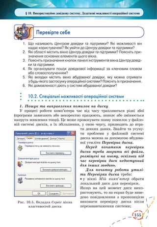 155
§ 10. Використовуймо довідкову систему. Додаткові можливості операційної системи
Ïåðåâ³ðте ñåáå
1.	 Що називають Центром довідки та підтримки? Які можливості він
надає користувачеві? Як увійти до Центру довідки та підтримки?
2.	 Які області містить вікно Центру довідки та підтримки? Поясніть при­
значення основних елементів цього вікна.
3.	 Поясніть призначення кнопок панелі інструментів вікна Центру довід-
ки та підтримки.
4.	 Як організувати пошук довідкової інформації за ключовим словом
або словосполученням?
5.	 Які вкладки містить вікно вбудованої довідки, яку можна отримати
з будь-якого застосунку операційної системи? Поясніть їх призначення.
6.	 Які домовленості діють у системі вбудованої довідки?
10.2. Спеціальні можливості операційної системи
1.	 Пошук та виправлення помилок на диску
У процесі роботи комп’ютера час від часу трапляються різні збої
(програми зависають або некоректно працюють, зникає або змінюється
напруга живлення тощо). Це може провокувати появу помилок у файло-
вій системі дисків, а їх збільшення, у свою чергу, призводить до втра-
ти деяких даних. Знайти та усуну-
ти проблеми у файловій системі
диска можна за допомогою вбудова-
ної утиліти Перевірка диска.
Перед початком перевірки
диска треба закрити всі файли,
розміщені на ньому, оскільки під
час перевірки диск недоступний
для інших завдань.
Для початку роботи утилі-
ти Перевірка диска треба:
·	у вікні Мій комп’ютер обрати
локальний диск для перевірки.
Якщо на цей момент диск вико-
ристовують, то на екран буде виве-
дено повідомлення з пропозицією
виконати перевірку диска після
перезавантаження системи;
Рис. 10.5. Вкладка Сервіс вікна
властивостей диска
 