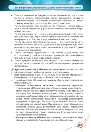 159
§ 10. Використовуймо довідкову систему. Додаткові можливості операційної системи
·	 Точки встановлення програм — точки відновлення, що їх ство-
рюють у процесі встановлення нових програмних продуктів
і  використовують за потреби повернення системи до стану,
у якому вона була до початку інсталяції програми;
·	 Точки автоматичного оновлення ОС Windows — точки віднов-
лення, що їх створюють у разі автоматичного оновлення опера-
ційної системи;
·	 Точки користувача — точки відновлення, що користувач ство-
рює для того, щоб зафіксувати вдалу конфігурацію системи або
повернутися до її стану в разі виконання невдалих змін;
·	 Точки програми Відновлення системи — це точки, що їх авто-
матично створює утиліта відновлення для повернення до попе-
реднього стану системи, якщо відновлення в результаті її робо-
ти виявиться невдалим;
·	 Точки драйверів пристроїв — це точки відновлення, що
їх  створюють у разі встановлення драйверів, не сертифікова-
них для роботи в цій операційній системі;
·	 Точки програм резервного копіювання — ці точки створюють
до початку архівування під час роботи з програмою резервного
копіювання.
Для роботи з утилітою Відновлення системи виконують такі дії:
·	 зберегти відкриті файли та закрити всі програми;
·	 натиснути кнопку Пуск, в Головному меню обрати Програми º
Стандартні º Службові º Відновлення системи;
·	 у вікні майстра відновлення системи обрати одну з можливих
подальших дій:
	Почати відновлення системи, установивши перемикач
у положення Відновлення попереднього стану комп’ютера.
Якщо обрано цю дію, треба натиснути кнопку Далі. При цьому
на екран буде виведено календар (рис. 10.6), у якому користу-
вач може знайти потрібну точку відновлення системи (дати ство-
рення точок відновлення виділено в календарі напівжирним
шрифтом), а праворуч від нього буде виведено список точок
відновлення для кожної дати. Обравши дату і точку відновлення,
натисніть кнопку Далі, розпочавши цим процес відновлення
системи. Натискання кнопки Назад дає змогу вибрати інші дату
й точку відновлення. Процес відновлення буде завершено пере-
завантаженням комп’ютера;
	Створити точку відновлення системи, установивши пере-
микач у положення Створити точку відновлення.
 