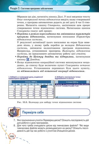 160
Розділ 3. Системне програмне забезпечення
Обравши цю дію, натисніть кнопку Далі. У полі введення тексту
Опис контрольної точки відновлення введіть назву створюваної
точки, а програма автоматично додасть до неї дату й час її ство-
рення. Натисніть кнопку Створити, закінчивши цим процес
створювання точки відновлення системи. Натискання кнопки
Скасувати скасує цей процес;
	Перейти в режим переглядання та змінювання параметрів
програми відновлення, натиснувши посилання Параметри
відновлення системи.
У результаті активізації цього посилання на екран буде виве-
дено вікно, у якому треба перейти до вкладки Відновлення
системи, змінюючи налаштовання програми відновлення.
Наприклад, установивши прапорець Вимкнути відновлення
системи, ви призупините автоматичну роботу цієї утиліти;
	Перейти до Центру довідки та підтримки, натиснувши
кнопку Довідка;
	Якщо відновлення операційної системи виконувалося нещо-
давно, до списку буде включено пункт Скасувати останнє
відновлення. Установивши перемикач біля цього пункту,
ви відмовляєтесь від останньої операції відновлення.
Рис. 10.6. Календар для вибору точок відновлення системи
Ïåðåâ³ðте ñåáå
7.	 Яке призначення утиліти Перевірка диска? Опишіть послідовність дій
для роботи з цією програмою.
8.	 Для чого треба очищувати диски від тимчасових файлів? *Які види
тимчасових файлів можуть розміщуватися на диску? Опишіть послі­
довність дій під час роботи з утилітою Очищення дисків.
 